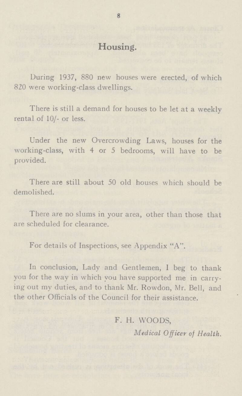 8 Housing. During 1937, 880 new houses were erected, of which 820 were working-class dwellings. There is still a demand for houses to be let at a weekly rental of 10/- or less. Under the new Overcrowding Laws, houses for the working-class, with 4 or 5 bedrooms, will have to be provided. There are still about 50 old houses which should be demolished. There are no slums in your area, other than those that are scheduled for clearance. For details of Inspections, see Appendix A. In conclusion, Lady and Gentlemen, I beg to thank you for the way in which you have supported me in carry ing out my duties, and to thank Mr. Rowdon, Mr. Bell, and the other Officials of the Council for their assistance. F. H. WOODS, Medical Officer of Health.