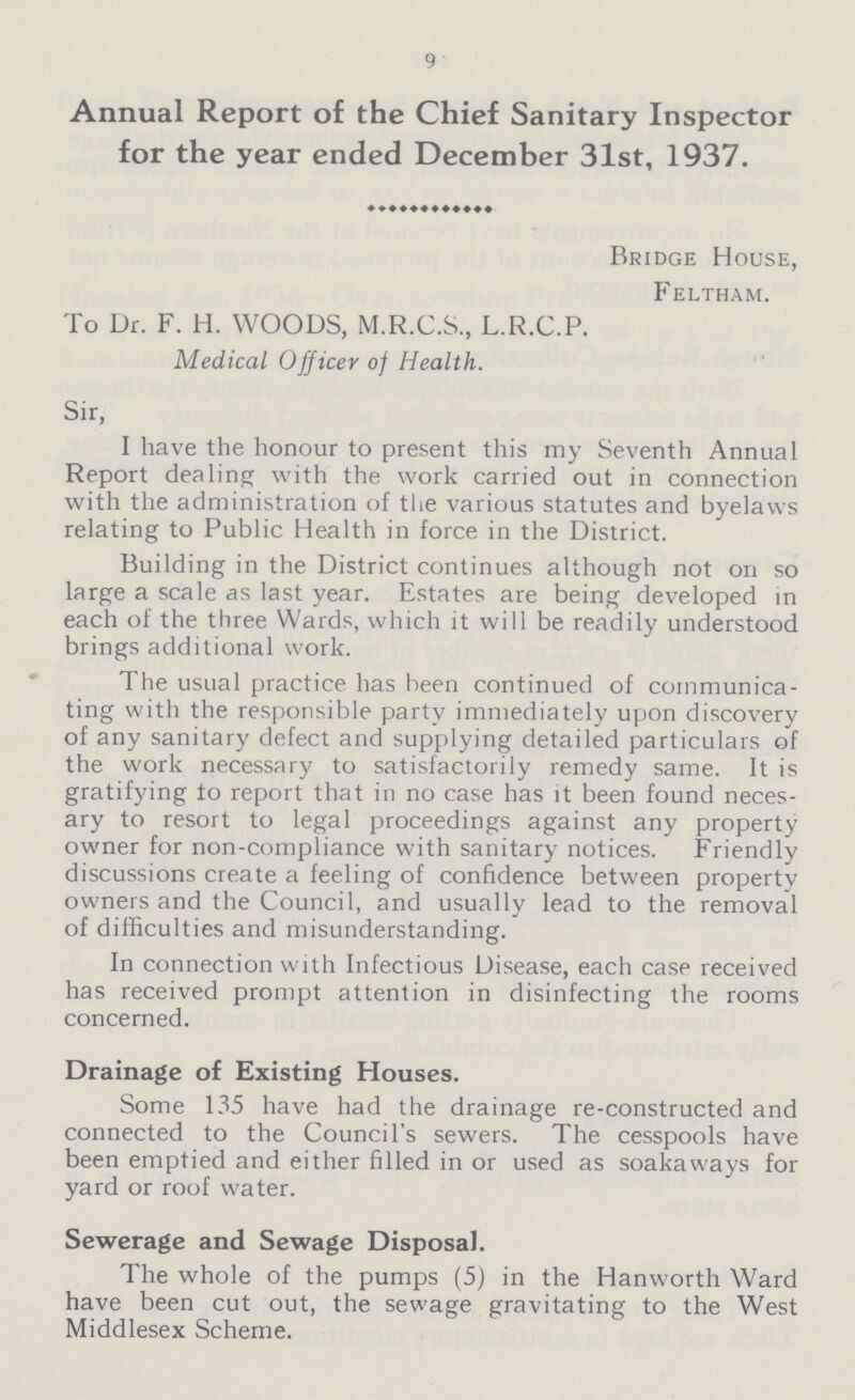 9 Annual Report of the Chief Sanitary Inspector for the year ended December 31st, 1937. Bridge House, Feltham. To Dr. F. H. WOODS, M.R.C.S., L.R.C.P. Medical Officer of Health. Sir, I have the honour to present this my Seventh Annual Report dealing with the work carried out in connection with the administration of the various statutes and byelaws relating to Public Health in force in the District. Building in the District continues although not on so large a scale as last year. Estates are being developed in each of the three Wards, which it will be readily understood brings additional work. The usual practice has been continued of communica ting with the responsible party immediately upon discovery of any sanitary defect and supplying detailed particulars of the work necessary to satisfactorily remedy same. It is gratifying to report that in no case has it been found neces ary to resort to legal proceedings against any property owner for non-compliance with sanitary notices. Friendly discussions create a feeling of confidence between property owners and the Council, and usually lead to the removal of difficulties and misunderstanding. In connection with Infectious Disease, each case received has received prompt attention in disinfecting the rooms concerned. Drainage of Existing Houses. Some 135 have had the drainage re-constructed and connected to the Council's sewers. The cesspools have been emptied and either filled in or used as soakaways for yard or roof water. Sewerage and Sewage Disposal. The whole of the pumps (5) in the Hanworth Ward have been cut out, the sewage gravitating to the West Middlesex Scheme.