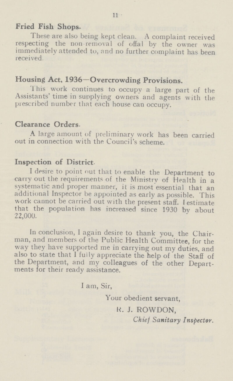 11 Fried Fish Shops. These are also being kept clean. A complaint received respecting the non removal of offal by the owner was immediately attended to, and no further complaint has been received. Housing Act, 1936—Overcrowding Provisions. This work continues to occupy a large part of the Assistants' time in supplying owners and agents with the prescribed number that each house can occupy. Clearance Orders- A large amount of preliminary work has been carried out in connection with the Council's scheme. Inspection of District- I desire to point out that to enable the Department to carry out the requirements of the Ministry of Health in a systematic and proper manner, it is most essential that an additional Inspector be appointed as early as possible. This work cannot be carried out with the present staff. I estimate that the population has increased since 1930 by about 22,000. In conclusion, I again desire to thank you, the Chair man, and members of the Public Health Committee, for the way they have supported me in carrying out my duties, and also to state that I fully appreciate the help of the Staff of the Department, and my colleagues of the other Depart ments for their ready assistance. I am, Sir, Your obedient servant, H. J. ROWDON, Chief Sanitary Inspector.