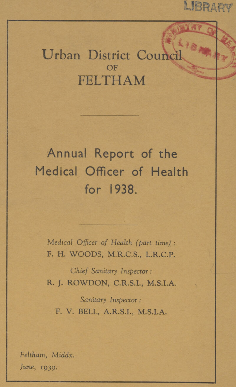 Urban District Council OF FELTHAM Annual Report of the Medical Officer of Health for 1938. Medical Officer of Health (part time): F. H. WOODS, M.R.C.S., L.R.C.P. Chief Sanitary Inspector: R. J. ROWDON, C.R.S.I., M.S.I.A. Sanitary Inspector: F. V. BELL, A.R.S.I., M.S.I.A. Feltham, Middx. June, 1939.