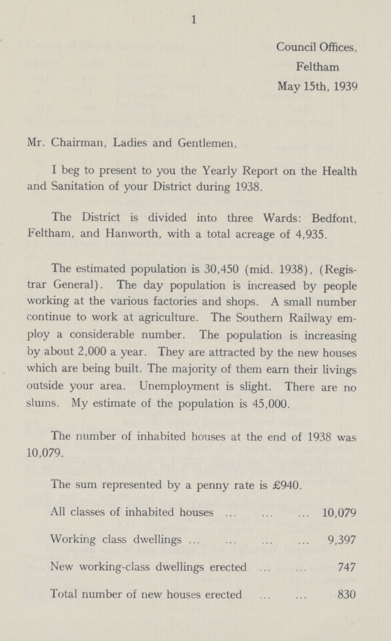 1 Council Offices, Feltham May 15th, 1939 Mr. Chairman, Ladies and Gentlemen, I beg to present to you the Yearly Report on the Health and Sanitation of your District during 1938. The District is divided into three Wards: Bedfont, Feltham, and Hanworth, with a total acreage of 4,935. The estimated population is 30,450 (mid. 1938), (Regis trar General). The day population is increased by people working at the various factories and shops. A small number continue to work at agriculture. The Southern Railway em ploy a considerable number. The population is increasing by about 2,000 a year. They are attracted by the new houses which are being built. The majority of them earn their livings outside your area. Unemployment is slight. There are no slums. My estimate of the population is 45,000. The number of inhabited houses at the end of 1938 was 10,079. The sum represented by a penny rate is £940. All classes of inhabited houses 10,079 Working class dwellings 9,397 New working-class dwellings erected 747 Total number of new houses erected 830