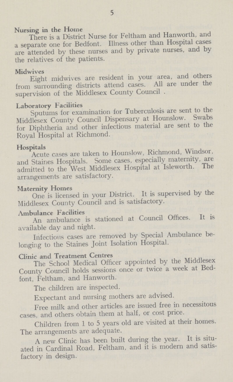 5 Nursing in the Home There is a District Nurse for Feltham and Hanworth, and a separate one for Bedfont. Illness other than Hospital cases are attended by these nurses and by private nurses, and by the relatives of the patients. Midwives Eight midwives are resident in your area, and others from surrounding districts attend cases. All are under the supervision of the Middlesex County Council . Laboratory Facilities Sputums for examination for Tuberculosis are sent to the Middlesex County Council Dispensary at Hounslow. Swabs for Diphtheria and other infectious material are sent to the Royal Hospital at Richmond. Hospitals Acute cases are taken to Hounslow, Richmond, Windsor, and Staines Hospitals. Some cases, especially maternity, are admitted to the West Middlesex Hospital at Isleworth. The arrangements are satisfactory. Maternity Homes One is licensed in your District. It is supervised by the Middlesex County Council and is satisfactory. Ambulance Facilities An ambulance is stationed at Council Offices. It is available day and night. Infectious cases are removed by Special Ambulance be longing to the Staines Joint Isolation Hospital. Clinic and Treatment Centres The School Medical Officer appointed by the Middlesex County Council holds sessions once or twice a week at Bed font, Feltham, and Hanworth. The children are inspected. Expectant and nursing mothers are advised. Free milk and other articles are issued free in necessitous cases, and others obtain them at half, or cost price. Children from 1 to 5 years old are visited at their homes. The arrangements are adequate. A new Clinic has been built during the year. It is situ ated in Cardinal Road, Feltham, and it is modern and satis factory in design.