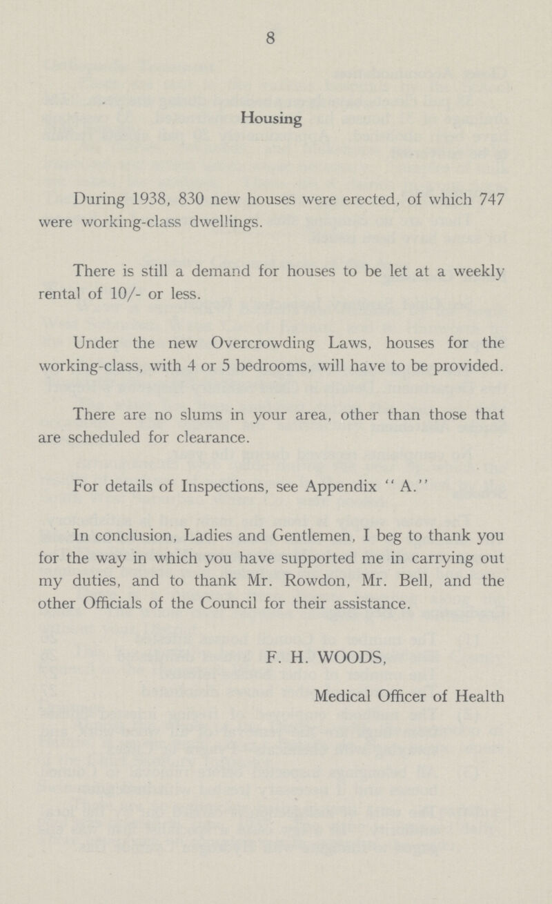 8 Housing During 1938, 830 new houses were erected, of which 747 were working-class dwellings. There is still a demand for houses to be let at a weekly rental of 10/- or less. Under the new Overcrowding Laws, houses for the working-class, with 4 or 5 bedrooms, will have to be provided. There are no slums in your area, other than those that are scheduled for clearance. For details of Inspections, see Appendix A. In conclusion, Ladies and Gentlemen, I beg to thank you for the way in which you have supported me in carrying out my duties, and to thank Mr. Rowdon, Mr. Bell, and the other Officials of the Council for their assistance. F. H. WOODS, Medical Officer of Health