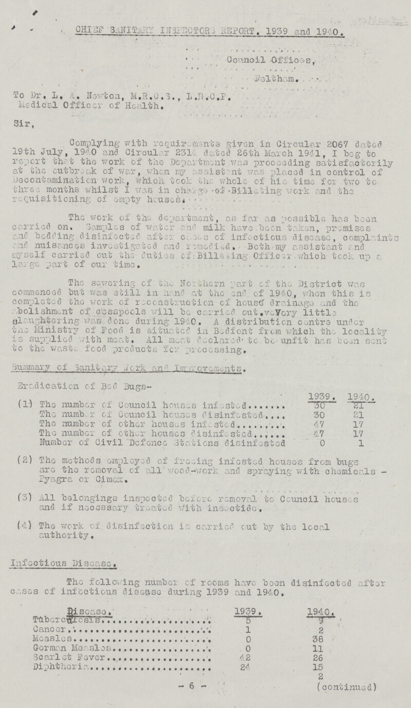 CHIEF SANITARY INSPECTORS_REPORT. 1939 and 1940. Council Offices, Feltham. To Dr. L, A, Newton, M.R.C.S., L.R.C.P. Medical Officer of Health. Sir, Complying with requirements given in Circular 2067 dated 19th July, 1940 and Circular 2314 dated 26th March 1941, I beg to report that the work of the Department was proceeding satisfactorily at the outbreak of war, when my assistant was placed in control of Decontamination work, which, took the whole of his time for two to three months whilst I was in charge of Billeting work and the requisitioning of empty houses. The work of the department, as far as possible has been carried on. Samples of water and milk have.been taken, premises and bedding disinfected after cases of infectious disease, complaint end nuisances investigated and remedied. Both-my assistant and myself carried out the duties of Billeting Officer which took up a large part of our time. The sewering of the Northern part of the District was commenced but was still in hand at the end of 1940, when this is completed the work of reconstruction of house drainage and the abolishment of cesspools will be carried out.veVory little slaughtering was done during 1940. A distribution centre under the Ministry of Food is situated in Bed font from which the locality is supplied with meat. All meat declared' to be-unfit has been sent to the waste food products for processing. Summary of Sanitary work and improvements. Eradication of Bed Bugs- 1939. 1940. (1) The number of Council houses infested 30 21 The number of Council houses disinfested 30 21 The number of other houses infested 47 17 The number of other houses disinfested 47 17 Number of Civil Defence Stations disinfested 0 1 (2) The methods employed of freeing infested houses from bugs are the removal of all wood-work and spraying with chemicals Pyagra or Cimex, (3) All belongings inspected before removal to Ceuncil houses and if necessary treated with insectide. (4) The work of disinfection is carried out by the local authority. Infectious Disease, The following number of rooms have been disinfected after cases of infectious disease during 1939 and 1940. Disease. 1939. 1940. TUbercafosis 5 9 Cancer 1 2 Measles 0 38 Gorman Measles 0 11 Scarlet Fever 42 26 Diphtheria 24 15 2 -6- (continued)