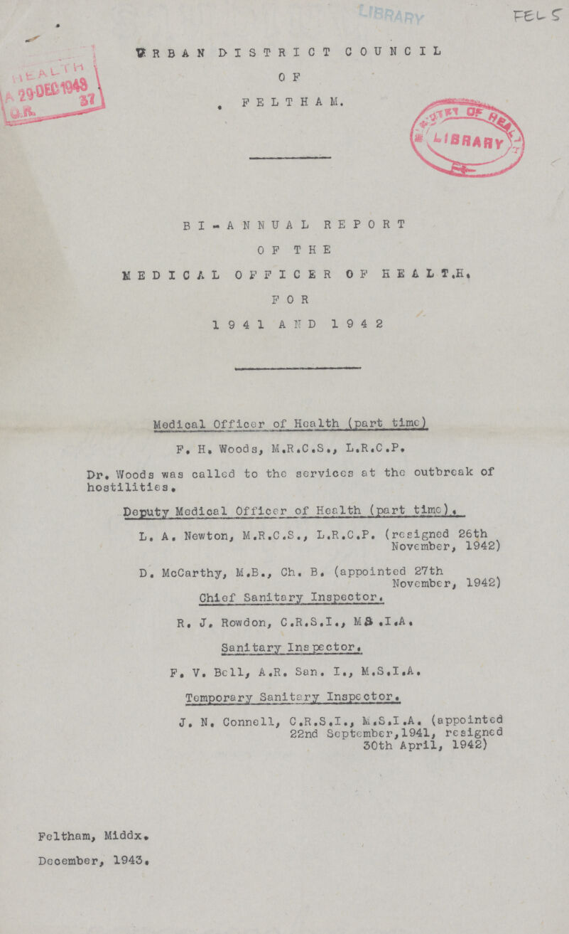 FELS Urban district council 0 f FELTHAM BI-ANNUAL report OF THE MEDICAL OFFICER OF HEALT.H. FOR 1941 AND 1942 Modioal Officer of Health (part time) P. H, Woods, M.R.C.S., L.R.C.P. Dr. Woods was called to the services at the outbreak of hostilities. Deputy Medical Officer of Health (part time). L. A, Newton, M.R.C.S., L.R.C.P. (resigned 26th November, 1942) D. McCarthy, M.B., Ch. B, (appointed 27th November, 1942) Chief Sanitary Inspector. R. J. Rowdon, C.R.S.I., M&.I.A. Sanitary Inspector. P. V. Bell, A.R. San. I., M.S.I.A, Temporary Sanitary Inspector. J. N. Connell, C.R.S.I., M.S.I.A. (appointed 22nd September,1941, resigned 30th April, 1942)