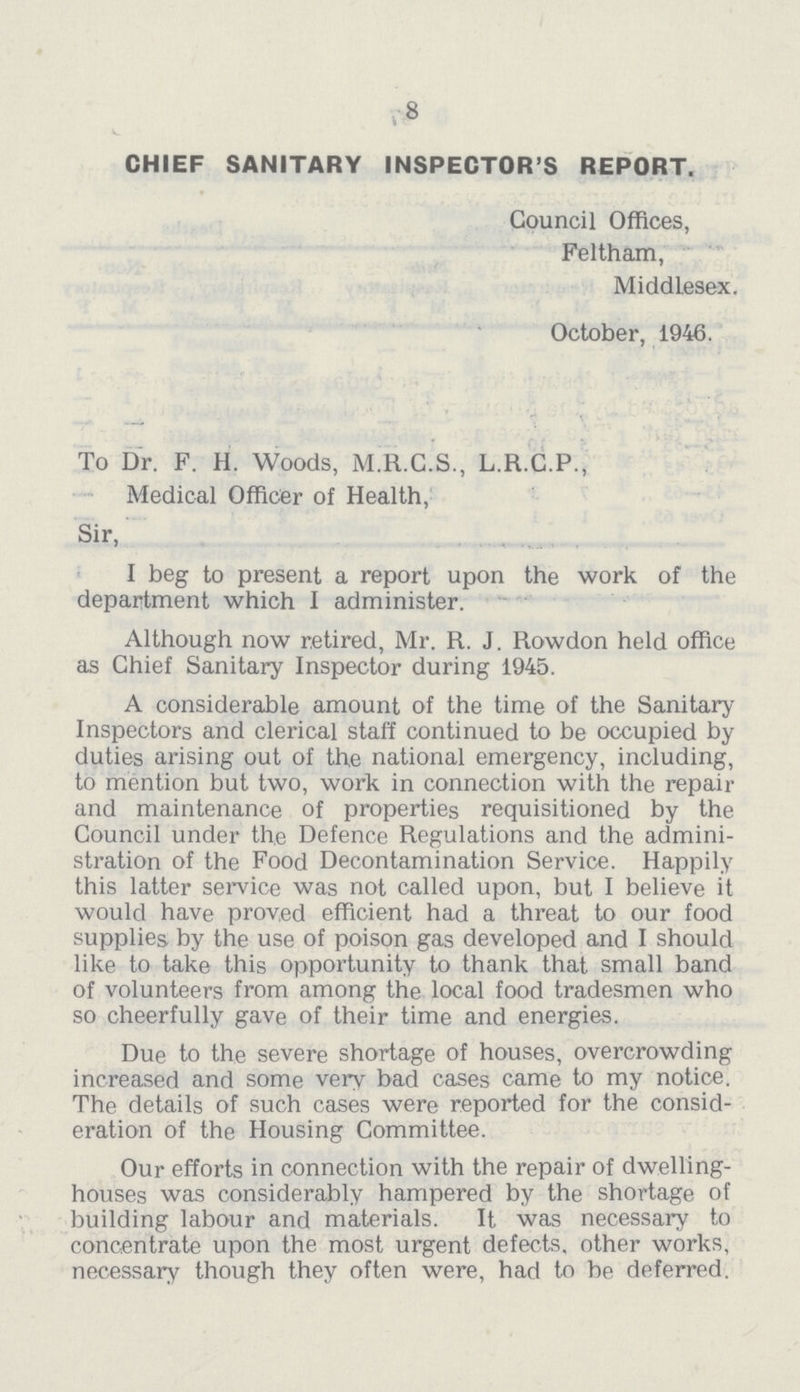 8 CHIEF SANITARY INSPECTOR'S REPORT. Council Offices, Feltham, Middlesex. October, 1946. To Dr. F. H. Woods, M.R.C.S., L.R.C.P., Medical Officer of Health, Sir, I beg to present a report upon the work of the department which I administer. Although now retired, Mr. R. J. Rowdon held office as Chief Sanitary Inspector during 1945. A considerable amount of the time of the Sanitary Inspectors and clerical staff continued to be occupied by duties arising out of the national emergency, including, to mention but two, work in connection with the repair and maintenance of properties requisitioned by the Council under the Defence Regulations and the admini stration of the Food Decontamination Service. Happily this latter service was not called upon, but I believe it would have proved efficient had a threat to our food supplies by the use of poison gas developed and I should like to take this opportunity to thank that small band of volunteers from among the local food tradesmen who so cheerfully gave of their time and energies. Due to the severe shortage of houses, overcrowding increased and some very bad cases came to my notice. The details of such cases were reported for the consid eration of the Housing Committee. Our efforts in connection with the repair of dwelling houses was considerably hampered by the shortage of building labour and materials. It was necessary to concentrate upon the most urgent defects, other works, necessary though they often were, had to be deferred.