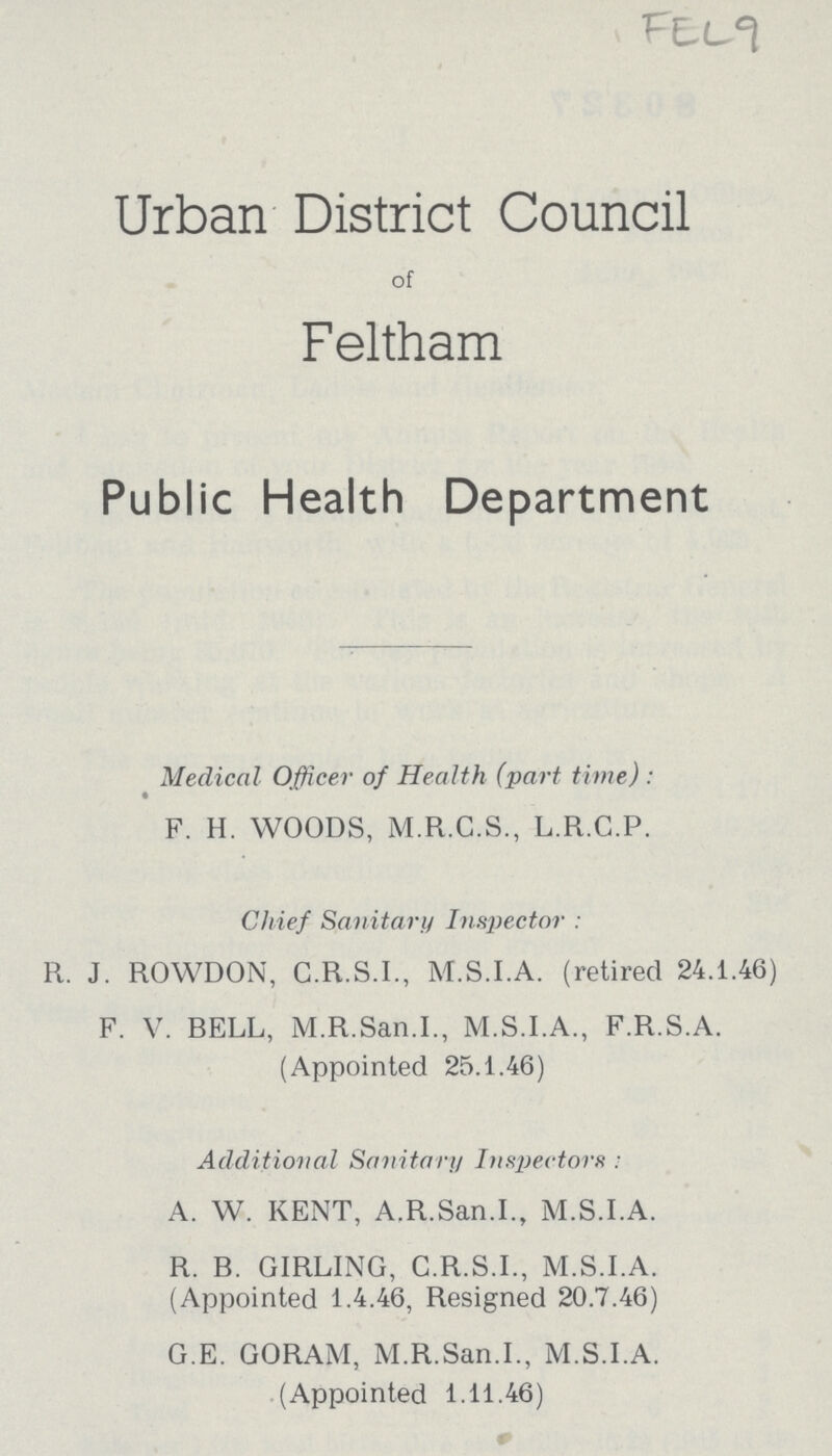 Urban District Council of Feltham Public Health Department Medical Officer of Health (part time) : F. H. WOODS, M.R.C.S., L.R.C.P. Chief Sanitary Inspector : R. J. ROWDON, C.R.S.I., M.S.I.A. (retired 24.1.46) F. V. RELL, M.R.San.I., M.S.I.A., F.R.S.A. (Appointed 25.1.46) Additional Sanitary Inspectors : A. W. KENT, A.R.San.I., M.S.I.A. R. B. GIRLING, C.R.S.I., M.S.I.A. (Appointed 1.4.46, Resigned 20.7.46) G.E. GORAM, M.R.San.I., M.S.I.A. (Appointed 1.11.46)