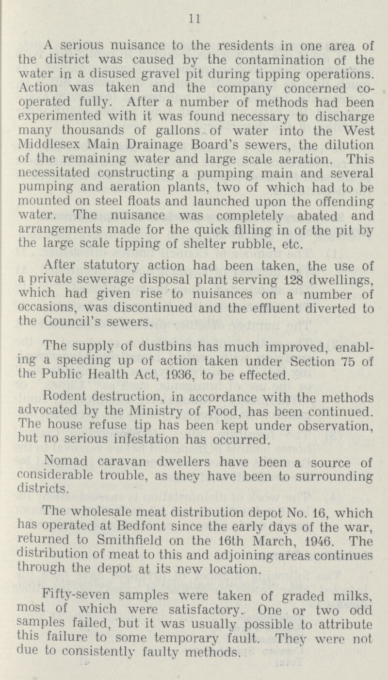 11 A serious nuisance to the residents in one area of the district was caused by the contamination of the water in a disused gravel pit during tipping operations. Action was taken and the company concerned co operated fully. After a number of methods had been experimented with it was found necessary to discharge many thousands of gallons, of water into the West Middlesex Main Drainage Board's sewers, the dilution of the remaining water and large scale aeration. This necessitated constructing a pumping main and several pumping and aeration plants, two of which had to be mounted on steel floats and launched upon the offending water. The nuisance was completely abated and arrangements made for the quick filling in of the pit by the large scale tipping of shelter rubble, etc. After statutory action had been taken, the use of a private sewerage disposal plant serving 128 dwellings, which had given rise to nuisances on a number of occasions, was discontinued and the effluent diverted to the Council's sewers. The supply of dustbins has much improved, enabl ing a speeding up of action taken under Section 75 of the Public Health Act, 1936, to be effected. Rodent destruction, in accordance with the methods advocated by the Ministry of Food, has been continued. The house refuse tip has been kept under observation, but no serious infestation has occurred. Nomad caravan dwellers have been a source of considerable trouble, as they have been to surrounding districts. The wholesale meat distribution depot No. 16, which has operated at Bedfont since the early days of the war, returned to Smithfield on the 16th March, 1946. The distribution of meat to this and adjoining areas continues through the depot at its new location. Fifty-seven samples were taken of graded milks, most of which were satisfactory. One or two odd samples failed, but it was usually possible to attribute this failure to some temporary fault. They were not due to consistently faulty methods.