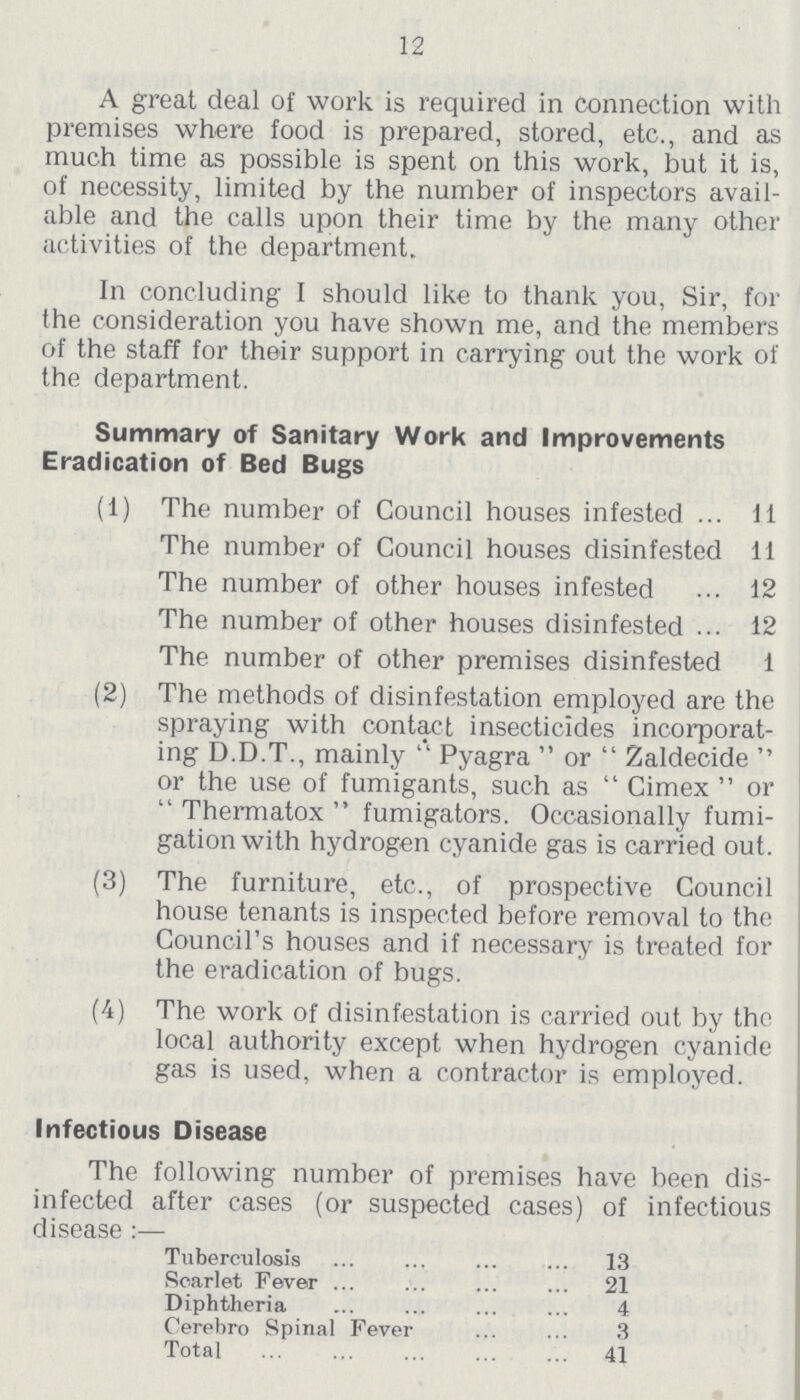 12 A great deal of work is required in connection with premises where food is prepared, stored, etc., and as much time as possible is spent on this work, but it is, of necessity, limited by the number of inspectors avail able and the calls upon their time by the many other activities of the department. In concluding I should like to thank you, Sir, for the consideration you have shown me, and the members of the staff for their support in carrying out the work of the department. Summary of Sanitary Work and Improvements Eradication of Bed Bugs (1) The number of Council houses infested 11 The number of Council houses disinfested 11 The number of other houses infested 12 The number of other houses disinfested 12 The number of other premises disinfested 1 (2) The methods of disinfestation employed are the spraying with contact insecticides incorporat ing D.D.T., mainly '' Pyagra  or  Zaldecide  or the use of fumigants, such as  Cimex  or  Thermatox  fumigators. Occasionally fumi gation with hydrogen cyanide gas is carried out. (3) The furniture, etc., of prospective Council house tenants is inspected before removal to the Council's houses and if necessary is treated for the eradication of bugs. (4) The work of disinfestation is carried out by the local authority except when hydrogen cyanide gas is used, when a contractor is employed. Infectious Disease The following number of premises have been dis infected after cases (or suspected cases) of infectious disease:— Tuberculosis 13 Scarlet Fever 21 Diphtheria 4 Cerebro Spinal Fever 3 Total 41