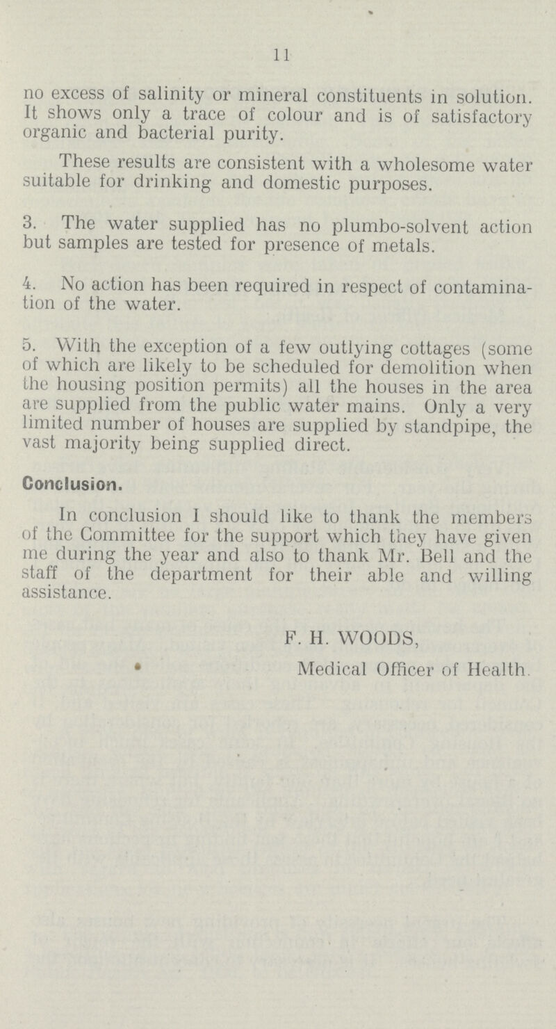 11 no excess of salinity or mineral constituents in solution. It shows only a trace of colour and is of satisfactory organic and bacterial purity. These results are consistent with a wholesome water suitable for drinking and domestic purposes. 3. The water supplied has no plumbo-solvent action but samples are tested for presence of metals. 4. No action has been required in respect of contamina tion of the water. 5. With the exception of a few outlying cottages (some of which are likely to be scheduled for demolition when the housing position permits) all the houses in the area are supplied from the public water mains. Only a very limited number of houses are supplied by standpipe, the vast majority being supplied direct. Conclusion. In conclusion I should like to thank the members of the Committee for the support which they have given me during the year and also to thank Mr. Bell and the staff of the department for their able and willing assistance. F. H. WOODS, Medical Officer of Health