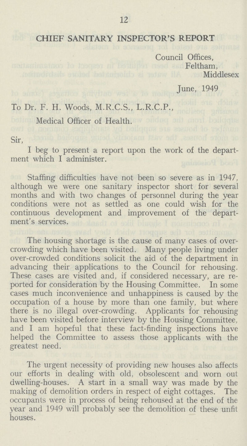 12 CHIEF SANITARY INSPECTOR'S REPORT Council Offices, Feltham, Middlesex June, 1949 To Dr. F. H. Woods, M.R.C.S., L.R.C.P., Medical Officer of Health. Sir, I beg to present a report upon the work of the depart ment which I administer. Staffing difficulties have not been so severe as in 1947, although we were one sanitary inspector short for several months and with two changes of personnel during the year conditions were not as settled as one could wish for the continuous development and improvement of the depart ment's services. The housing shortage is the cause of many cases of over crowding which have been visited. Many people living under over-crowded conditions solicit the aid of the department in advancing their applications to the Council for rehousing. These cases are visited and, if considered necessary, are re ported for consideration by the Housing Committee. In some cases much inconvenience and unhappiness is caused by the occupation of a house by more than one family, but where there is no illegal over-crowding. Applicants for rehousing have been visited before interview by the Housing Committee, and I am hopeful that these fact-finding inspections have helped the Committee to assess those applicants with the greatest need. The urgent necessity of providing new houses also affects our efforts in dealing with old, obsolescent and worn out dwelling-houses. A start in a small way was made by the making of demolition orders in respect of eight cottages. The occupants were in process of being rehoused at the end of the year and 1949 will probably see the demolition of these unfit houses.