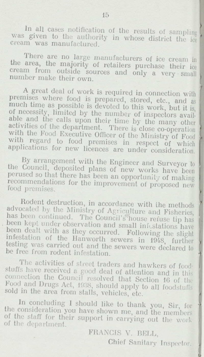 15 In all cases notification of the results of sampling was given to the authority in whose district the icc cream was manufactured. There are no large manufacturers of ice cream in the area, the majority of retailers purchase their ice cream from outside sources and only a very small number make their own. A great deal of work is required in connection with premises where food is prepared, stored, etc., and as much time as possible is devoted to this work, but it is, of necessity, limited by the number of inspectors avail able and the calls upon their time by the many other activities of the department. There is close co-operation with the Food Executive Officer of the Ministry of Food with regard to food premises in respcct of which applications for new licences are under consideration. By arrangement with the Engineer and Surveyor to the Council, deposited plans of new works have been perused so that there has been an opportunity of making recommendations for the improvement of proposed new food premises. Rodent destruction, in accordance with the methods advocated by the Ministry of Agriculture and Fisheries, has been continued. The Council house refuse tip has . been kept under observation and small infestations have been dealt with as they occurred. Following the slight infestation of the Hanworth sewers in 1948, further testing was carried out and the sewers were declared to be free from rodent infestation. The activities of street traders and hawkers of food stuffs have received a good deal of attention and in this connection the Council resolved that Section 16 of the Food and Drugs Act, 1938, should apply to all foodstuffs sold in the area from stalls, vehicles, etc. In concluding I should like to thank you, Sir, for the consideration you have shown me, and the members of the staff for their support in carrying out the work of the department. FRANCIS V. BELL, Chief Sanitary Inspector.