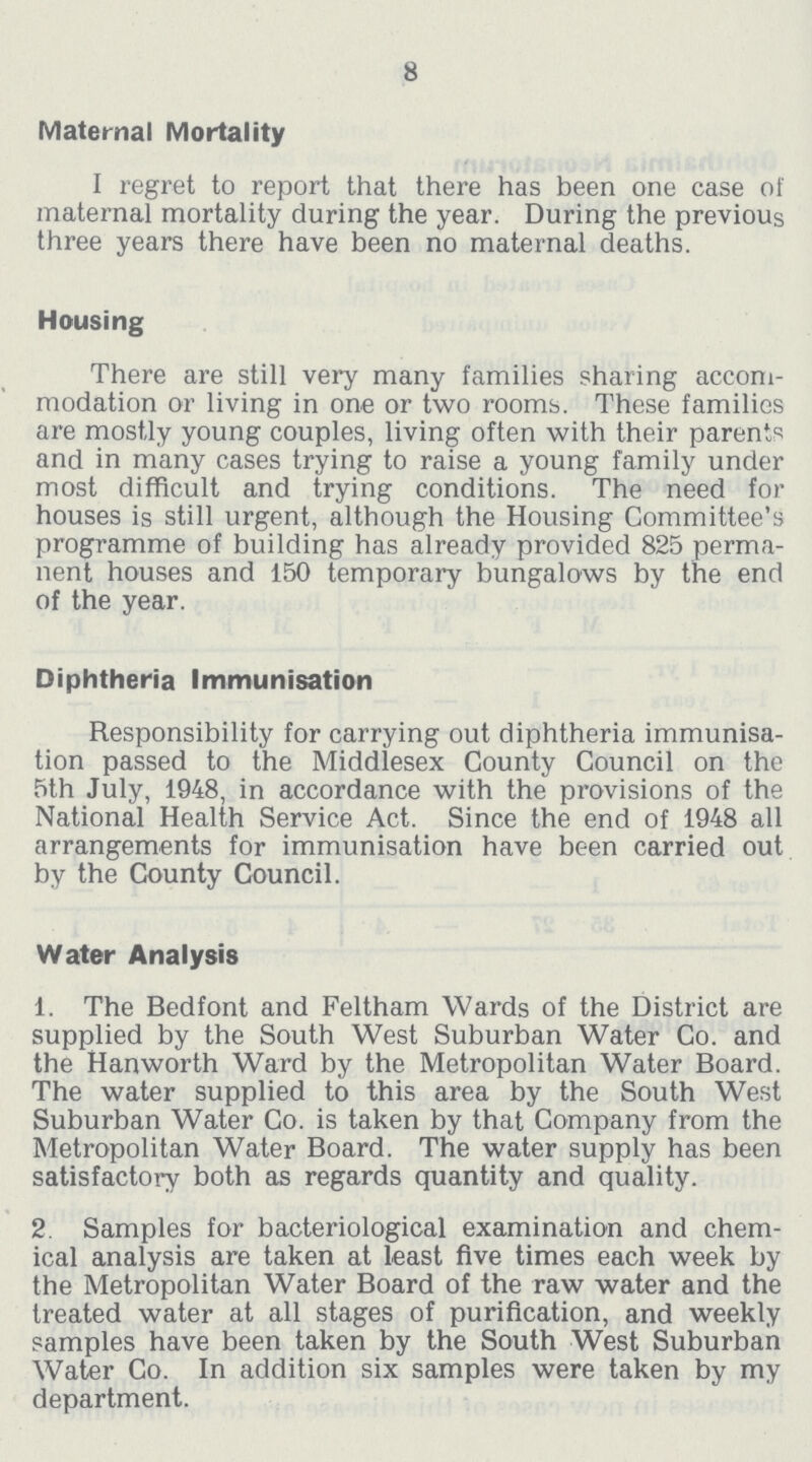 8 Maternal Mortality I regret to report that there has been one case of maternal mortality during the year. During the previous three years there have been no maternal deaths. Housing There are still very many families sharing accom modation or living in one or two rooms. These families are mostly young couples, living often with their parents and in many cases trying to raise a young family under most difficult and trying conditions. The need for houses is still urgent, although the Housing Committee's programme of building has already provided 825 perma nent houses and 150 temporary bungalows by the end of the year. Diphtheria Immunisation Responsibility for carrying out diphtheria immunisa tion passed to the Middlesex County Council on the 5th July, 1948, in accordance with the provisions of the National Health Service Act. Since the end of 1948 all arrangements for immunisation have been carried out by the County Council. Water Analysis 1. The Bedfont and Feltham Wards of the District are supplied by the South West Suburban Water Co. and the Hanworth Ward by the Metropolitan Water Board. The water supplied to this area by the South West Suburban Water Co. is taken by that Company from the Metropolitan Water Board. The water supply has been satisfactory both as regards quantity and quality. 2. Samples for bacteriological examination and chem ical analysis are taken at least five times each week by the Metropolitan Water Board of the raw water and the treated water at all stages of purification, and weekly samples have been taken by the South West Suburban Water Go. In addition six samples were taken by my department.