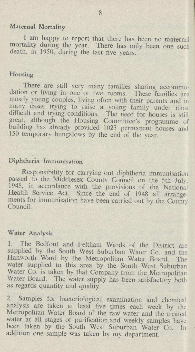 8 Maternal Mortality I am happy to report that there has been no maternal mortality during the year. There has only been one such death, in 1950, during the last five years. Housing There are still very many families sharing accommo dation or living in one or two rooms. These families are mostly young couples, living often with their parents and in many cases trying to raise a young family under most difficult and trying conditions. The need for houses is still great, although the Housing Committee's programme of building has already provided 1023 permanent houses and 150 temporary bungalows by the end of the year. Diphtheria Immunisation Responsibility for carrying out diphtheria immunisation passed to the Middlesex County Council on the 5th July, 1948, in accordance with the provisions of the National Health Service Act. Since the end of 1948 all arrange ments for immunisation have been carried out by the County Council. Water Analysis 1. The Bedfont and Feltham Wards of the District are supplied by the South West Suburban Water Co. and the Hanworth Ward by the Metropolitan Water Board. The water supplied to this area by the South West Suburban Water Co. is taken by that Company from the Metropolitan Water Board. The water supply has been satisfactory both as regards quantity and quality. 2. Samples for bacteriological examination and chemical analysis are taken at least five times each week by the Metropolitan Water Board of the raw water and the treated water at all stages of purification,and weekly samples have been taken by the South West Suburban Water Co. In addition one sample was taken by my department.