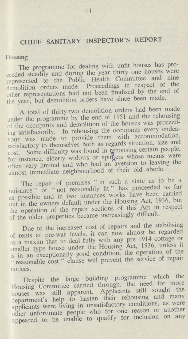 11 CHIEF SANITARY INSPECTOR'S REPORT Housing The programme for dealing with unfit houses has pro ceeded steadily and during the year thirty one houses were represented to the Public Health Committee and nine demolition orders made. Proceedings in respect of the other representations had not been finalised by the end of the year, but demolition orders have since been made. A total of thirty-two demolition orders had been made under the programme by the end of 1951 and the rehousing of the occupants and demolition of the houses was proceed ing satisfactorily. In rehousing the occupants every endea vour was made to provide them with accommodation, satisfactory to themselves both as regards situation, size and cost. Some difficulty was found in rehousing certain people, for instance, elderly widows or spiders whose means were often very limited and who had an aversion to leaving the almost immediate neighbourhood of their old abode. The repair of premises in such a state as to be a nuisance or not reasonably fit has proceeded as far as possible and in two instances works have been carried out in the owners default under the Housing Act, 1936, but the operation of the repair sections of this Act in respect of the older properties became increasingly difficult. Due to the increased cost of repairs and the stabilising of rents at pre-war levels, it can now almost be regarded as a maxim that to deal fully with any pre 1914 cottage or smaller type house under the Housing Act, 1936, unless it is in an exceptionally good condition, the operation of the reasonable cost clause will prevent the service of repair notices. Despite the large building programme which the Housing Committee carried through, the need for more houses was still apparent. Applicants still sought the department's help to hasten their rehousing and many applicants were living in unsatisfactory conditions, as were other unfortunate people who for one reason or another appeared to be unable to qualify for inclusion on any