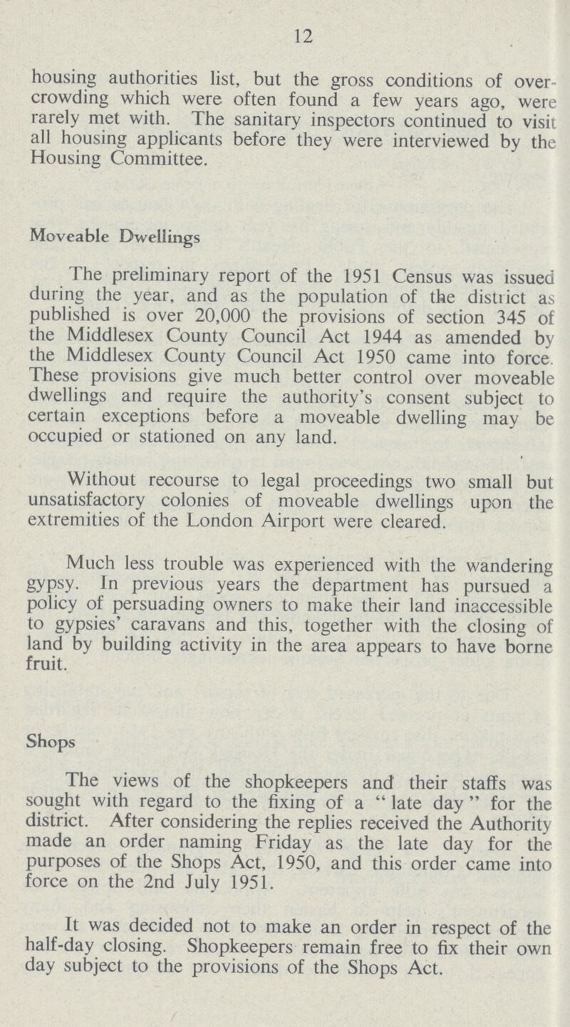 12 housing authorities list, but the gross conditions of over crowding which were often found a few years ago, were rarely met with. The sanitary inspectors continued to visit all housing applicants before they were interviewed by the Housing Committee. Moveable Dwellings The preliminary report of the 1951 Census was issued during the year, and as the population of the district as published is over 20,000 the provisions of section 345 of the Middlesex County Council Act 1944 as amended by the Middlesex County Council Act 1950 came into force. These provisions give much better control over moveable dwellings and require the authority's consent subject to certain exceptions before a moveable dwelling may be occupied or stationed on any land. Without recourse to legal proceedings two small but unsatisfactory colonies of moveable dwellings upon the extremities of the London Airport were cleared. Much less trouble was experienced with the wandering gypsy. In previous years the department has pursued a policy of persuading owners to make their land inaccessible to gypsies' caravans and this, together with the closing of land by building activity in the area appears to have borne fruit. Shops The views of the shopkeepers and their staffs was sought with regard to the fixing of a late day for the district. After considering the replies received the Authority made an order naming Friday as the late day for the purposes of the Shops Act, 1950, and this order came into force on the 2nd July 1951. It was decided not to make an order in respect of the half-day closing. Shopkeepers remain free to fix their own day subject to the provisions of the Shops Act.