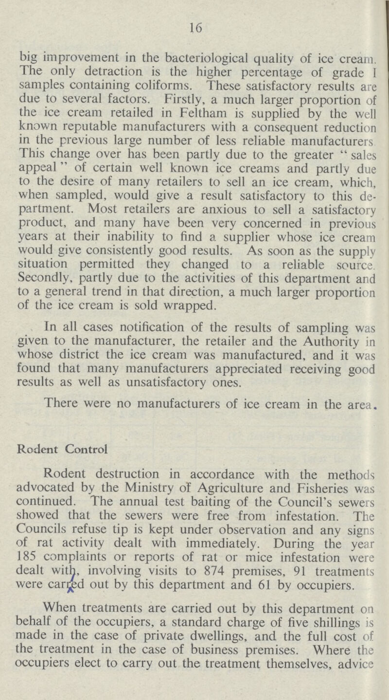 16 big improvement in the bacteriological quality of ice cream. The only detraction is the higher percentage of grade I samples containing coliforms. These satisfactory results are due to several factors. Firstly, a much larger proportion of the ice cream retailed in Feltham is supplied by the well known reputable manufacturers with a consequent reduction in the previous large number of less reliable manufacturers This change over has been partly due to the greater sales appeal of certain well known ice creams and partly due to the desire of many retailers to sell an ice cream, which, when sampled, would give a result satisfactory to this de partment. Most retailers are anxious to sell a satisfactory product, and many have been very concerned in previous years at their inability to find a supplier whose ice cream would give consistently good results. As soon as the supply situation permitted they changed to a reliable source. Secondly, partly due to the activities of this department and to a general trend in that direction, a much larger proportion of the ice cream is sold wrapped. In all cases notification of the results of sampling was given to the manufacturer, the retailer and the Authority in whose district the ice cream was manufactured, and it was found that many manufacturers appreciated receiving good results as well as unsatisfactory ones. There were no manufacturers of ice cream in the area. Rodent Control Rodent destruction in accordance with the methods advocated by the Ministry of Agriculture and Fisheries was continued. The annual test baiting of the Council's sewers showed that the sewers were free from infestation. The Councils refuse tip is kept under observation and any signs of rat activity dealt with immediately. During the year 185 complaints or reports of rat or mice infestation were dealt with, involving visits to 874 premises, 91 treatments were carred out by this department and 61 by occupiers. When treatments are carried out by this department on behalf of the occupiers, a standard charge of five shillings is made in the case of private dwellings, and the full cost of the treatment in the case of business premises. Where the occupiers elect to carry out the treatment themselves, advice