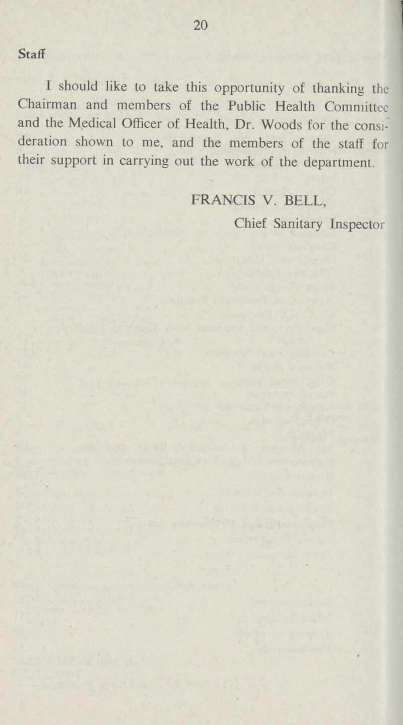 20 Staff I should like to take this opportunity of thanking the Chairman and members of the Public Health Committee and the Medical Officer of Health, Dr. Woods for the consi deration shown to me, and the members of the statf for their support in carrying out the work of the department. FRANCIS V. BELL, Chief Sanitary Inspector