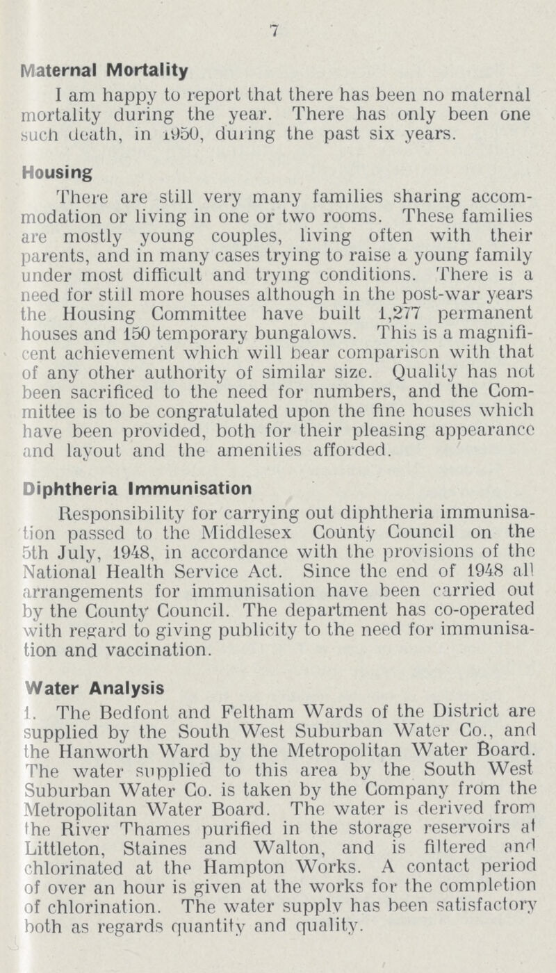 7 Maternal Mortality I am happy to report that there has been no maternal mortality during the year. There has only been one such death, in 1950, during the past six years. Housing There are still very many families sharing accom modation or living in one or two rooms. These families are mostly young couples, living often with their parents, and in many cases trying to raise a young family under most difficult and trying conditions. There is a need for still more houses although in the post-war years the Housing Committee have built 1,277 permanent houses and 150 temporary bungalows. This is a magnifi cent achievement which will bear comparison with that of any other authority of similar size. Quality has not been sacrificed to the need for numbers, and the Com mittee is to be congratulated upon the fine houses which have been provided, both for their pleasing appearance and layout and the amenities afforded. Diphtheria Immunisation Responsibility for carrying out diphtheria immunisa tion passed to the Middlesex County Council on the 5th July, 1948, in accordance with the provisions of the National Health Service Act. Since the end of 1948 all arrangements for immunisation have been carried out by the County Council. The department has co-operated with regard to giving publicity to the need for immunisa tion and vaccination. Water Analysis 1. The Bedfont and Feltham Wards of the District are supplied by the South West Suburban Water Co., and the Hanworth Ward by the Metropolitan Water Board. The water supplied to this area by the South West Suburban Water Co. is taken by the Company from the Metropolitan Water Board. The water is derived from the River Thames purified in the storage reservoirs at Littleton, Staines and Walton, and is filtered and chlorinated at the Hampton Works. A contact period of over an hour is given at the works for the completion of chlorination. The water supplv has been satisfactory both as regards quantity and quality.
