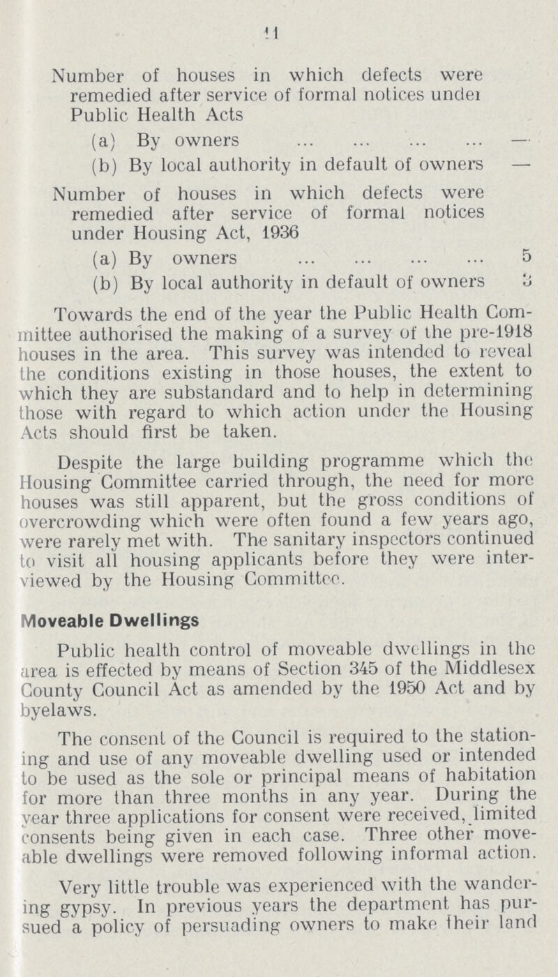 11 Number of houses in which defects were remedied after service of formal notices under Public Health Acts (a) By owners — (b) By local authority in default of owners — Number of houses in which defects were remedied after service of formal notices under Housing Act, 1936 (a) By owners 5 (b) By local authority in default of owners 3 Towards the end of the year the Public Health Com mittee authorised the making of a survey of the pre-1918 houses in the area. This survey was intended to reveal the conditions existing in those houses, the extent to which they are substandard and to help in determining those with regard to which action under the Housing Acts should first be taken. Despite the large building programme which the Housing Committee carried through, the need for more houses was still apparent, but the gross conditions of overcrowding which were often found a few years ago, were rarely met with. The sanitary inspectors continued to visit all housing applicants before they were inter viewed by the Housing Committee. Moveable Dwellings Public health control of moveable dwellings in the area is effected by means of Section 345 of the Middlesex County Council Act as amended by the 1950 Act and by byelaws. The consent of the Council is required to the station ing and use of any moveable dwelling used or intended to be used as the sole or principal means of habitation for more than three months in any year. During the year three applications for consent were received, limited consents being given in each case. Three other move able dwellings were removed following informal action. Very little trouble was experienced with the wander ing gypsy. In previous years the department has pur sued a policy of persuading owners to make iheir land