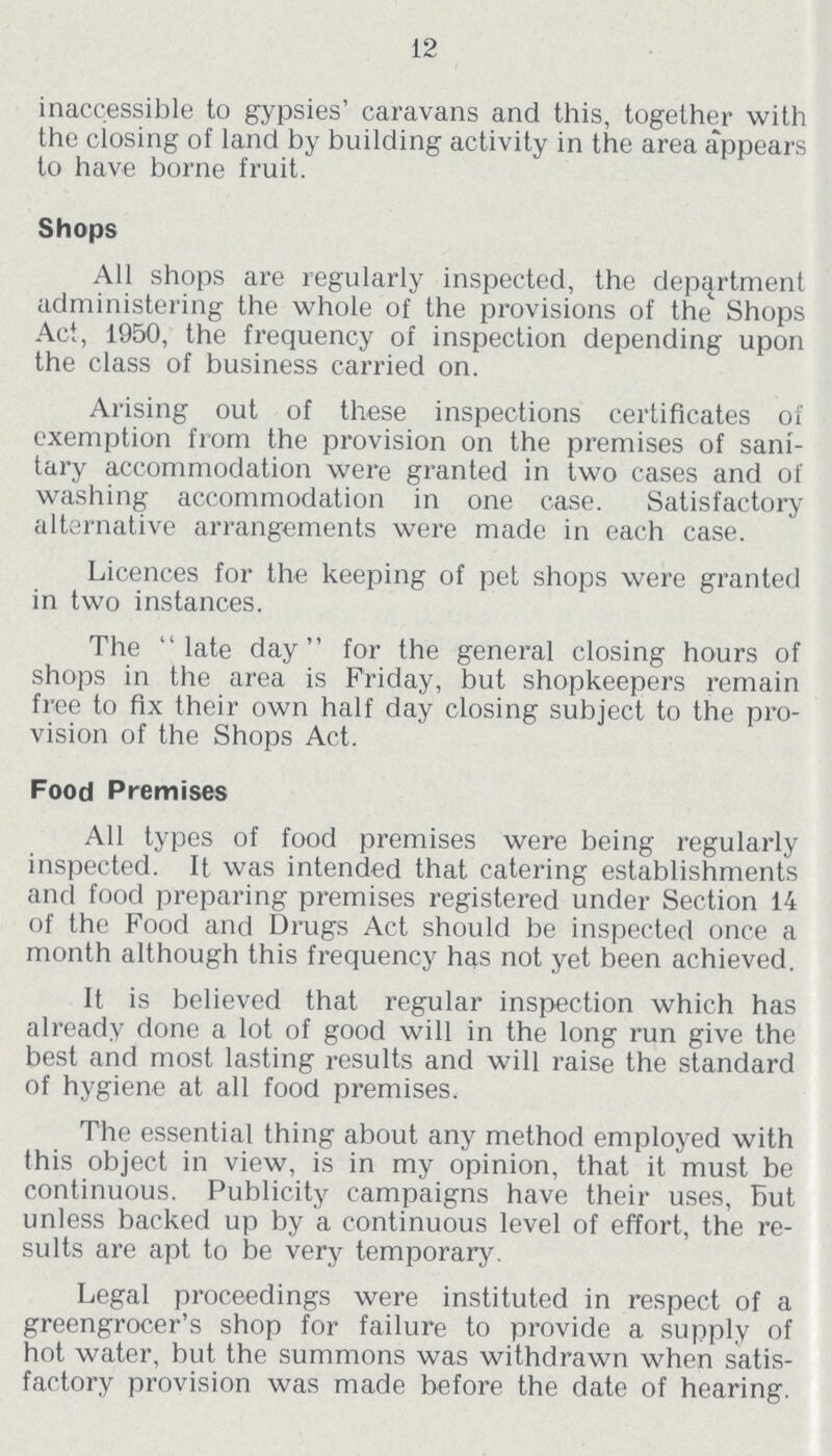 12 inaccessible to gypsies' caravans and this, together with the closing of land by building activity in the area appears to have borne fruit. Shops All shops are regularly inspected, the department administering the whole of the provisions of the Shops Act, 1950, the frequency of inspection depending upon the class of business carried on. Arising out of these inspections certificates of exemption from the provision on the premises of sani tary accommodation were granted in two cases and of washing accommodation in one case. Satisfactory alternative arrangements were made in each case. Licences for the keeping of pet shops were granted in two instances. The late day for the general closing hours of shops in the area is Friday, but shopkeepers remain free to fix their own half day closing subject to the pro vision of the Shops Act. Food Premises All types of food premises were being regularly inspected. It was intended that catering establishments and food preparing premises registered under Section 14 of the Food and Drugs Act should be inspected once a month although this frequency has not yet been achieved. It is believed that regular inspection which has already done a lot of good will in the long run give the best and most lasting results and will raise the standard of hygiene at all food premises. The essential thing about any method employed with this object in view, is in my opinion, that it must be continuous. Publicity campaigns have their uses, But unless backed up by a continuous level of effort, the re sults are apt to be very temporary. Legal proceedings were instituted in respect of a greengrocer's shop for failure to provide a supply of hot water, but the summons was withdrawn when satis factory provision was made before the date of hearing.