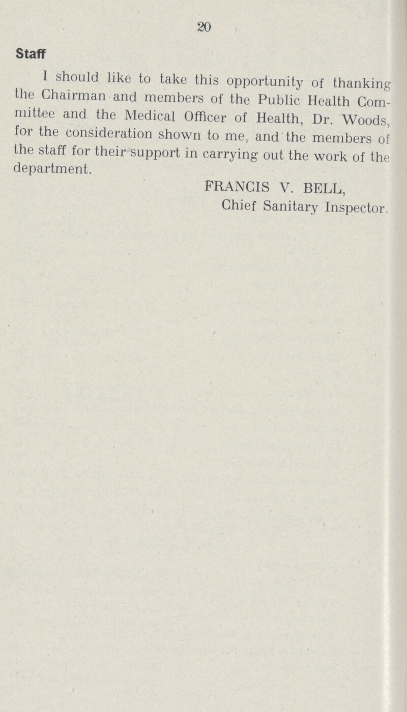 20 Staff I should like to take this opportunity of thanking the Chairman and members of the Public Health Com mittee and the Medical Officer of Health, Dr. Woods, for the consideration shown to me., and the members of the staff for their support in carrying out the work of the department. FRANCIS V. BELL, Chief Sanitary Inspector.