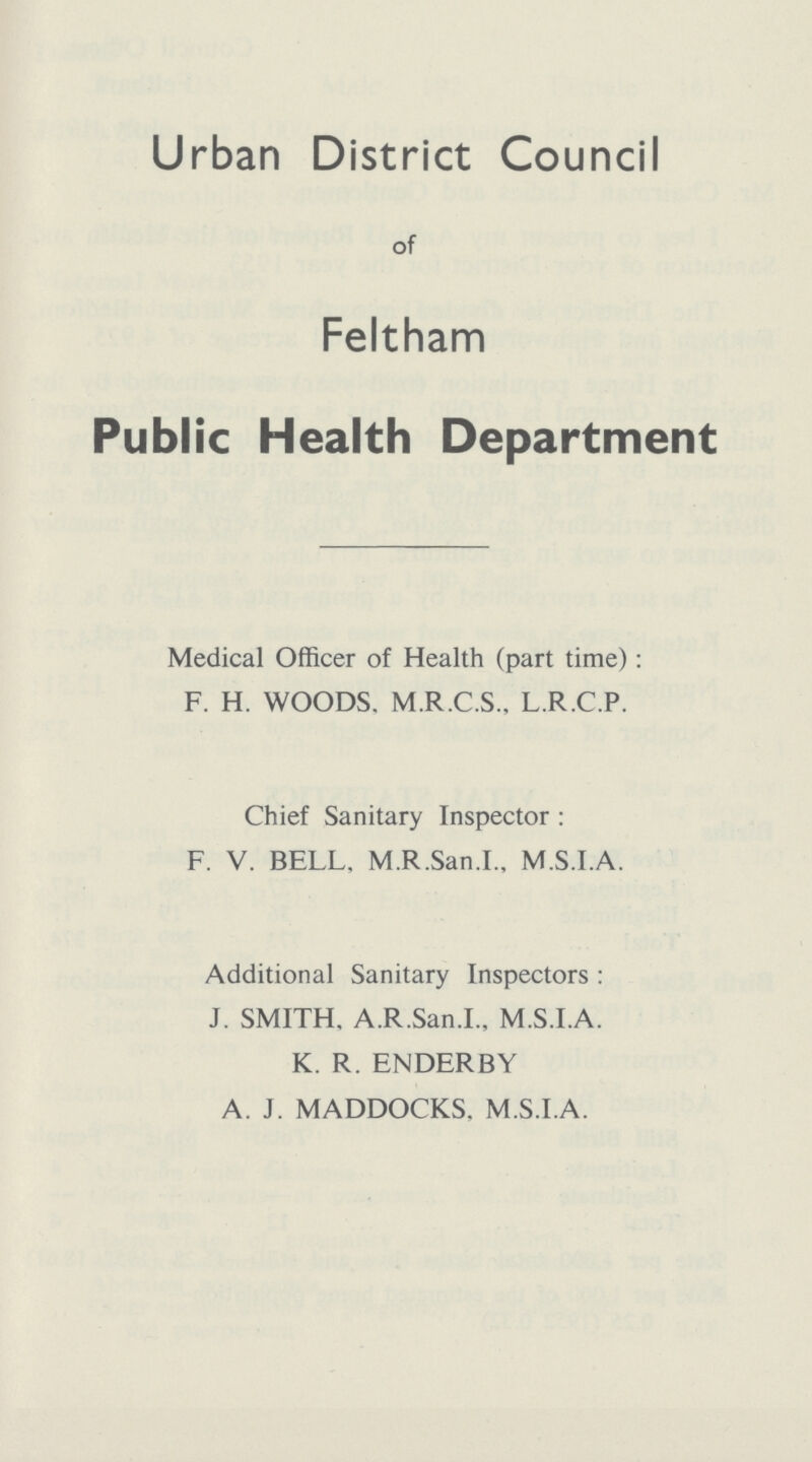 Urban District Council of Feltham Public Health Department Medical Officer of Health (part time): F. H. WOODS. M.R.C.S., L.R.C.P. Chief Sanitary Inspector : F. V. BELL, M.R.San.I., M.S.I.A. Additional Sanitary Inspectors : J. SMITH, A.R.San.I., M.S.I.A. K. R. ENDERBY A. J. MADDOCKS. M.S.I.A.