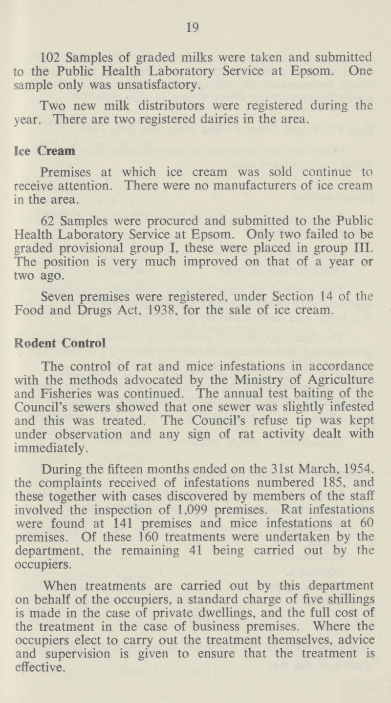 19 102 Samples of graded milks were taken and submitted to the Public Health Laboratory Service at Epsom. One sample only was unsatisfactory. Two new milk distributors were registered during the year. There are two registered dairies in the area. Ice Cream Premises at which ice cream was sold continue to receive attention. There were no manufacturers of ice cream in the area. 62 Samples were procured and submitted to the Public Health Laboratory Service at Epsom. Only two failed to be graded provisional group I, these were placed in group III. The position is very much improved on that of a year or two ago. Seven premises were registered, under Section 14 of the Food and Drugs Act. 1938, for the sale of ice cream. Rodent Control The control of rat and mice infestations in accordance with the methods advocated by the Ministry of Agriculture and Fisheries was continued. The annual test baiting of the Council's sewers showed that one sewer was slightly infested and this was treated. The Council's refuse tip was kept under observation and any sign of rat activity dealt with immediately. During the fifteen months ended on the 31st March. 1954, the complaints received of infestations numbered 185, and these together with cases discovered by members of the staff involved the inspection of 1,099 premises. Rat infestations were found at 141 premises and mice infestations at 60 premises. Of these 160 treatments were undertaken by the department, the remaining 41 being carried out by the occupiers. When treatments are carried out by this department on behalf of the occupiers, a standard charge of five shillings is made in the case of private dwellings, and the full cost of the treatment in the case of business premises. Where the occupiers elect to carry out the treatment themselves, advice and supervision is given to ensure that the treatment is effective.