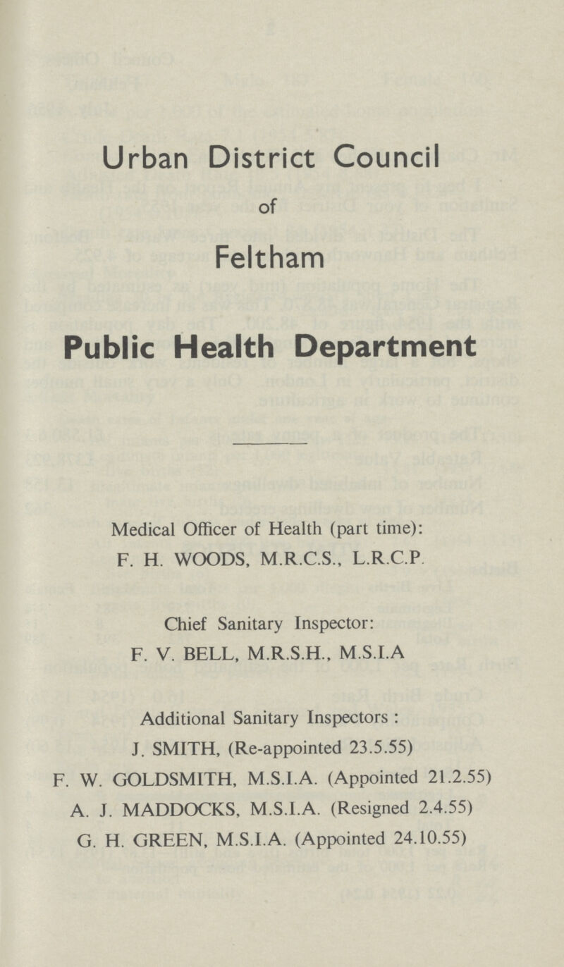 Urban District Council of Feltham Public Health Department Medical Officer of Health (part time): F. H. WOODS, M.R.C.S., L.R.C.P Chief Sanitary Inspector: F. V. BELL, M.R.S.H., M.S.I.A Additional Sanitary Inspectors : J. SMITH, (Re-appointed 23.5.55) F. W. GOLDSMITH, M.S.I.A. (Appointed 21.2.55) A. J. MADDOCKS, M.S.I.A. (Resigned 2.4.55) G. H. GREEN, M.S.I.A. (Appointed 24.10.55)