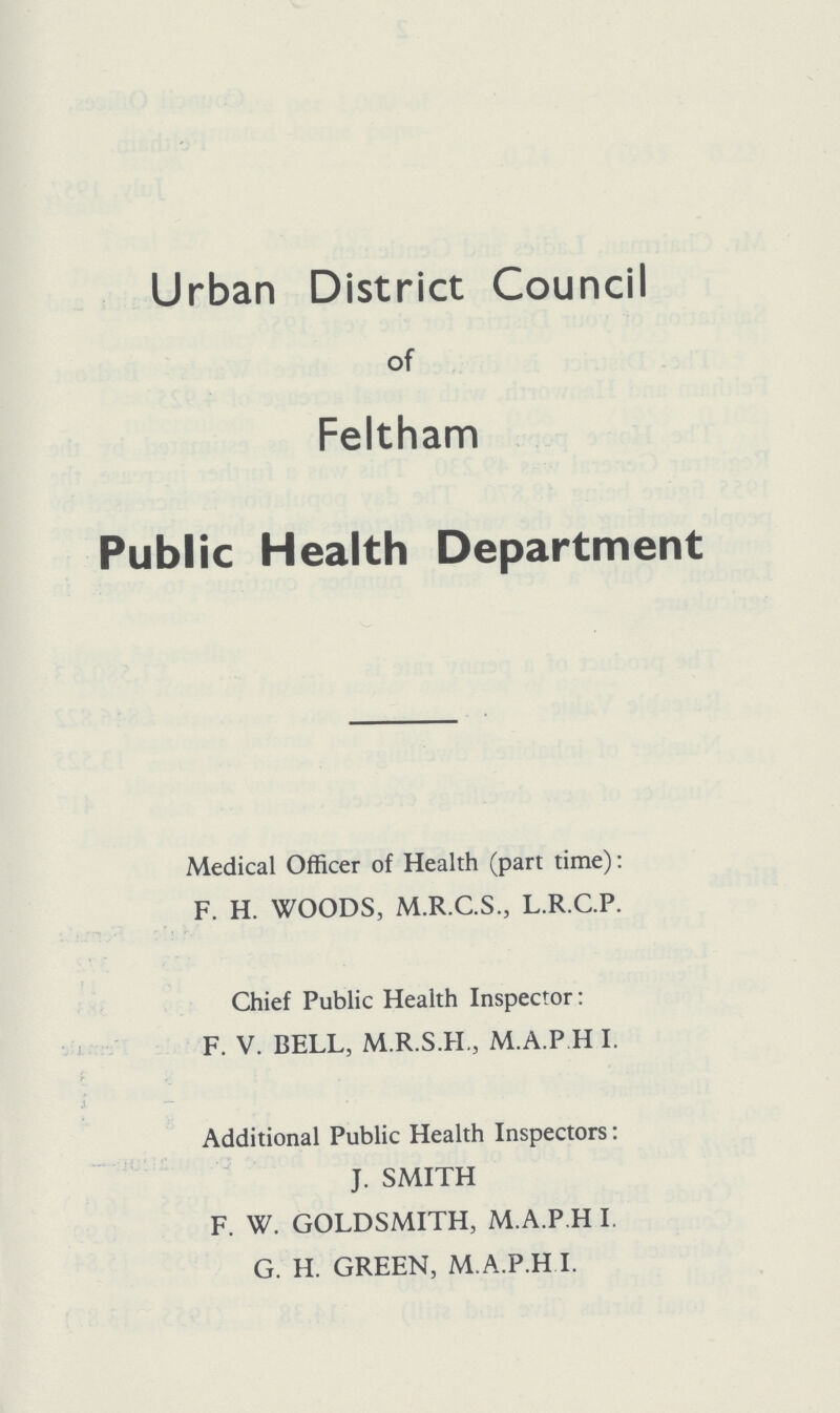 Urban District Council of Feltham Publ ic Health Department Medical Officer of Health (part time): F. H. WOODS, M.R.C.S., L.R.C.P. Chief Public Health Inspector: F. V. BELL, M.R.S.H., M.A.P.H I. Additional Public Health Inspectors: J. SMITH F. W. GOLDSMITH, M.A.P.H I G. H. GREEN, M.A.P.H I.
