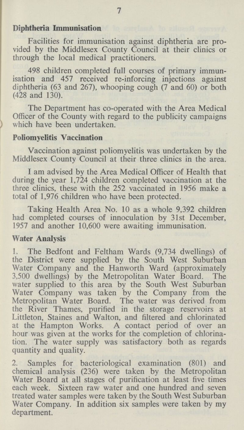 7 Diphtheria Immunisation Facilities for immunisation against diphtheria are pro vided by the Middlesex County Council at their clinics or through the local medical practitioners. 498 children completed full courses of primary immun isation and 457 received re-inforcing injections against diphtheria (63 and 267), whooping cough (7 and 60) or both (428 and 130). The Department has co-operated with the Area Medical Officer of the County with regard to the publicity campaigns which have been undertaken. Poliomyelitis Vaccination Vaccination against poliomyelitis was undertaken by the Middlesex County Council at their three clinics in the area. I am advised by the Area Medical Officer of Health that during the year 1,724 children completed vaccination at the three clinics, these with the 252 vaccinated in 1956 make a total of 1,976 children who have been protected. Taking Health Area No. 10 as a whole 9,392 children had completed courses of innoculation by 31st December, 1957 and another 10,600 were awaiting immunisation. Water Analysis 1. The Bedfont and Feltham Wards (9,734 dwellings) of the District were supplied by the South West Suburban Water Company and the Hanworth Ward (approximately 3,500 dwellings) by the Metropolitan Water Board. The water supplied to this area by the South West Suburban Water Company was taken by the Company from the Metropolitan Water Board. The water was derived from the River Thames, purified in the storage reservoirs at Littleton, Staines and Walton, and filtered and chlorinated at the Hampton Works. A contact period of over an hour was given at the works for the completion of chlorina tion. The water supply was satisfactory both as regards quantity and quality. 2. Samples for bacteriological examination (801) and chemical analysis (236) were taken by the Metropolitan Water Board at all stages of purification at least five times each week. Sixteen raw water and one hundred and seven treated water samples were taken by the South West Suburban Water Company. In addition six samples were taken by my department.