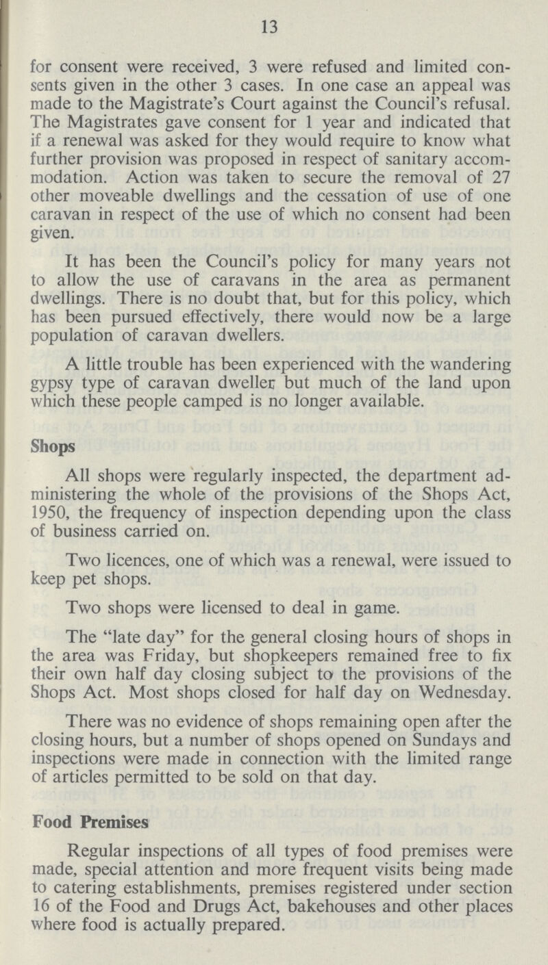 13 for consent were received, 3 were refused and limited con sents given in the other 3 cases. In one case an appeal was made to the Magistrate's Court against the Council s refusal. The Magistrates gave consent for 1 year and indicated that if a renewal was asked for they would require to know what further provision was proposed in respect of sanitary accom modation. Action was taken to secure the removal of 27 other moveable dwellings and the cessation of use of one caravan in respect of the use of which no consent had been given. It has been the Council's policy for many years not to allow the use of caravans in the area as permanent dwellings. There is no doubt that, but for this policy, which has been pursued effectively, there would now be a large population of caravan dwellers. A little trouble has been experienced with the wandering gypsy type of caravan dweller but much of the land upon which these people camped is no longer available. Shops All shops were regularly inspected, the department ad ministering the whole of the provisions of the Shops Act, 1950, the frequency of inspection depending upon the class of business carried on. Two licences, one of which was a renewal, were issued to keep pet shops. Two shops were licensed to deal in game. The late day for the general closing hours of shops in the area was Friday, but shopkeepers remained free to fix their own half day closing subject to the provisions of the Shops Act. Most shops closed for half day on Wednesday. There was no evidence of shops remaining open after the closing hours, but a number of shops opened on Sundays and inspections were made in connection with the limited range of articles permitted to be sold on that day. Food Premises Regular inspections of all types of food premises were made, special attention and more frequent visits being made to catering establishments, premises registered under section 16 of the Food and Drugs Act, bakehouses and other places where food is actually prepared.