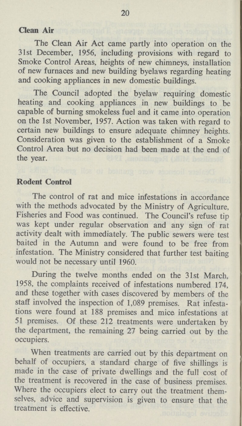 20 Clean Air The Clean Air Act came partly into operation on the 31st December, 1956, including provisions with regard to Smoke Control Areas, heights of new chimneys, installation of new furnaces and new building byelaws regarding heating and cooking appliances in new domestic buildings. The Council adopted the byelaw requiring domestic heating and cooking appliances in new buildings to be capable of burning smokeless fuel and it came into operation on the 1st November, 1957. Action was taken with regard to certain new buildings to ensure adequate chimney heights. Consideration was given to the establishment of a Smoke Control Area but no decision had been made at the end of the year. Rodent Control The control of rat and mice infestations in accordance with the methods advocated by the Ministry of Agriculture, Fisheries and Food was continued. The Council's refuse tip was kept under regular observation and any sign of rat activity dealt with immediately. The public sewers were test baited in the Autumn and were found to be free from infestation. The Ministry considered that further test baiting would not be necessary until 1960. During the twelve months ended on the 31st March, 1958, the complaints received of infestations numbered 174, and these together with cases discovered by members of the staff involved the inspection of 1,089 premises. Rat infesta tions were found at 188 premises and mice infestations at 51 premises. Of these 212 treatments were undertaken by the department, the remaining 27 being carried out by the occupiers. When treatments are carried out by this department on behalf of occupiers, a standard charge of five shillings is made in the case of private dwellings and the full cost of the treatment is recovered in the case of business premises. Where the occupiers elect to carry out the treatment them selves, advice and supervision is given to ensure that the treatment is effective.