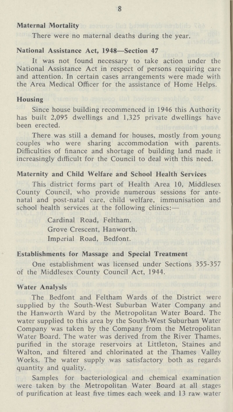 8 Maternal Mortality There were no maternal deaths during the year. National Assistance Act, 1948—Section 47 It was not found necessary to take action under the National Assistance Act in respect of persons requiring care and attention. In certain cases arrangements were made with the Area Medical Officer for the assistance of Home Helps. Housing Since house building recommenced in 1946 this Authority has built 2,095 dwellings and 1,325 private dwellings have been erected. There was still a demand for houses, mostly from young couples who were sharing accommodation with parents. Difficulties of finance and shortage of building land made it increasingly difficult for the Council to deal with this need. Maternity and Child Welfare and School Health Services This district forms part of Health Area 10, Middlesex County Council, who provide numerous sessions for ante natal and post-natal care, child welfare, immunisation and school health services at the following clinics:— Cardinal Road, Feltham. Grove Crescent, Hanworth. Imperial Road, Bedfont. Establishments for Massage and Special Treatment One establishment was licensed under Sections 355-357 of the Middlesex County Council Act, 1944. Water Analysis The Bedfont and Feltham Wards of the District were supplied by the South-West Suburban Water Company and the Hanworth Ward by the Metropolitan Water Board. The water supplied to this area by the South-West Suburban Water Company was taken by the Company from the Metropolitan Water Board. The water was derived from the River Thames, purified in the storage reservoirs at Littleton, Staines and Walton, and filtered and chlorinated at the Thames Valley Works. The water supply was satisfactory both as regards quantity and quality. Samples for bacteriological and chemical examination were taken by the Metropolitan Water Board at all stages of purification at least five times each week and 13 raw water