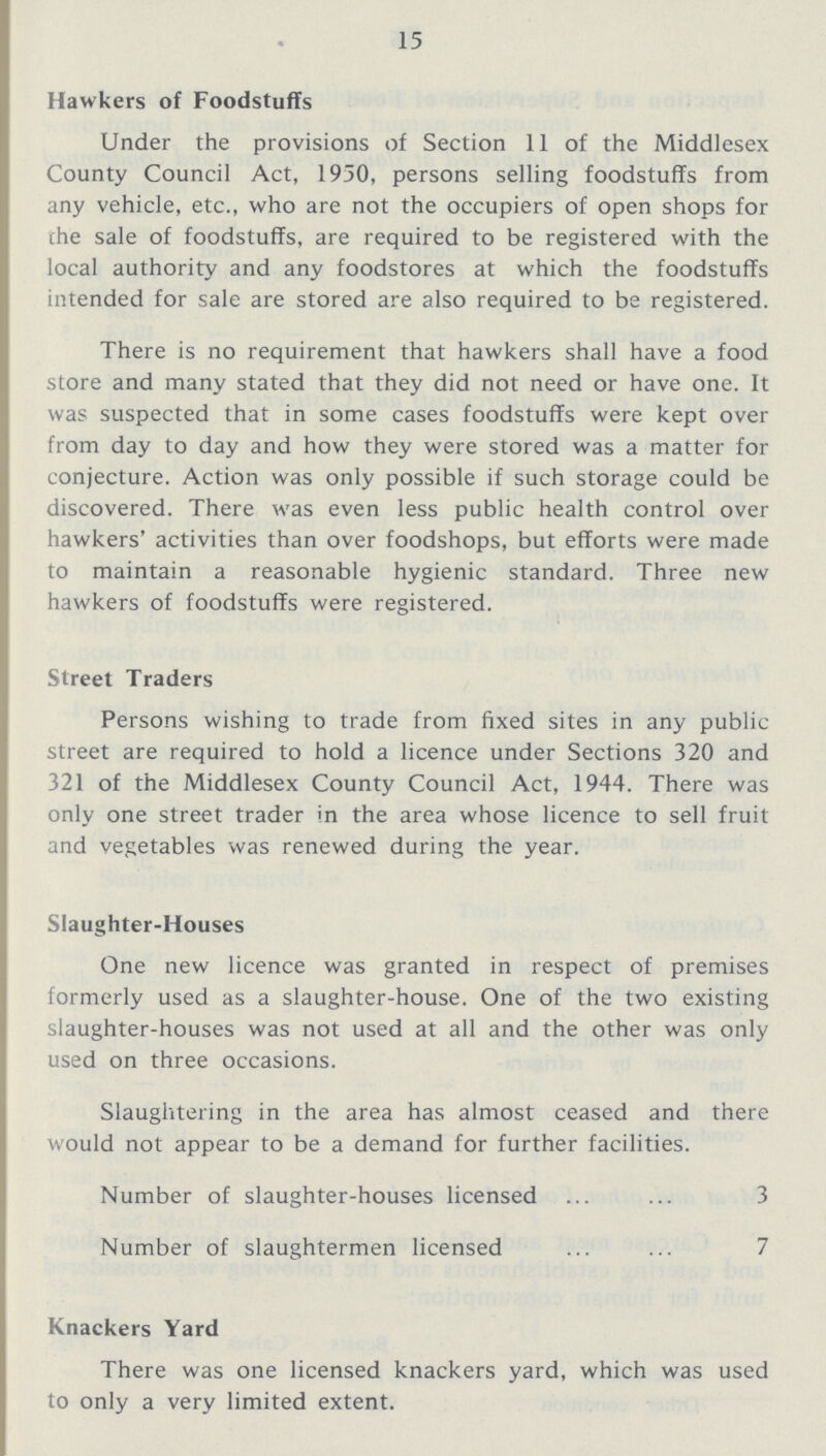 15 Hawkers of Foodstuffs Under the provisions of Section 11 of the Middlesex County Council Act, 1950, persons selling foodstuffs from any vehicle, etc., who are not the occupiers of open shops for the sale of foodstuffs, are required to be registered with the local authority and any foodstores at which the foodstuffs intended for sale are stored are also required to be registered. There is no requirement that hawkers shall have a food store and many stated that they did not need or have one. It was suspected that in some cases foodstuffs were kept over from day to day and how they were stored was a matter for conjecture. Action was only possible if such storage could be discovered. There was even less public health control over hawkers' activities than over foodshops, but efforts were made to maintain a reasonable hygienic standard. Three new hawkers of foodstuffs were registered. Street Traders Persons wishing to trade from fixed sites in any public street are required to hold a licence under Sections 320 and 321 of the Middlesex County Council Act, 1944. There was only one street trader in the area whose licence to sell fruit and vegetables was renewed during the year. Slaughter-Houses One new licence was granted in respect of premises formerly used as a slaughter-house. One of the two existing slaughter-houses was not used at all and the other was only used on three occasions. Slaughtering in the area has almost ceased and there would not appear to be a demand for further facilities. Number of slaughter-houses licensed 3 Number of slaughtermen licensed 7 Knackers Yard There was one licensed knackers yard, which was used to only a very limited extent.