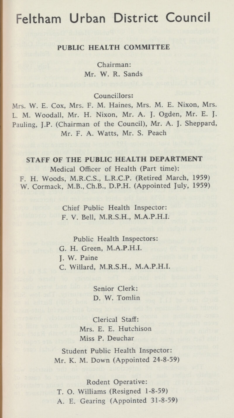 Feltham Urban District Council PUBLIC HEALTH COMMITTEE Chairman: Mr. W. R. Sands Councillors: Mrs. W. E. Cox, Mrs. F. M. Haines, Mrs. M. E. Nixon, Mrs. L. M. Woodall, Mr. H. Nixon, Mr. A. J. Ogden, Mr. E. J. Pauling, J.P. (Chairman of the Council), Mr. A. J. Sheppard, Mr. F. A. Watts, Mr. S. Peach STAFF OF THE PUBLIC HEALTH DEPARTMENT Medical Officer of Health (Part time): F. H. Woods, M.R.C.S., L.R.C.P. (Retired March, 1959) W. Cormack, M.B., Ch.B., D.P.H. (Appointed July, 1959) Chief Public Health Inspector: F. V. Bell, M.R.S.H., M.A.P.H.I. Public Health Inspectors: G. H. Green, M.A.P.H.I. J. W. Paine C. Willard, M.R.S.H., M.A.P.H.I. Senior Clerk: D. W. Tomlin Clerical Staff: Mrs. E. E. Hutchison Miss P. Deuchar Student Public Health Inspector: Mr. K. M. Down (Appointed 24-8-59) Rodent Operative: T. O. Williams (Resigned 1-8-59) A. E. Gearing (Appointed 31-8-59)