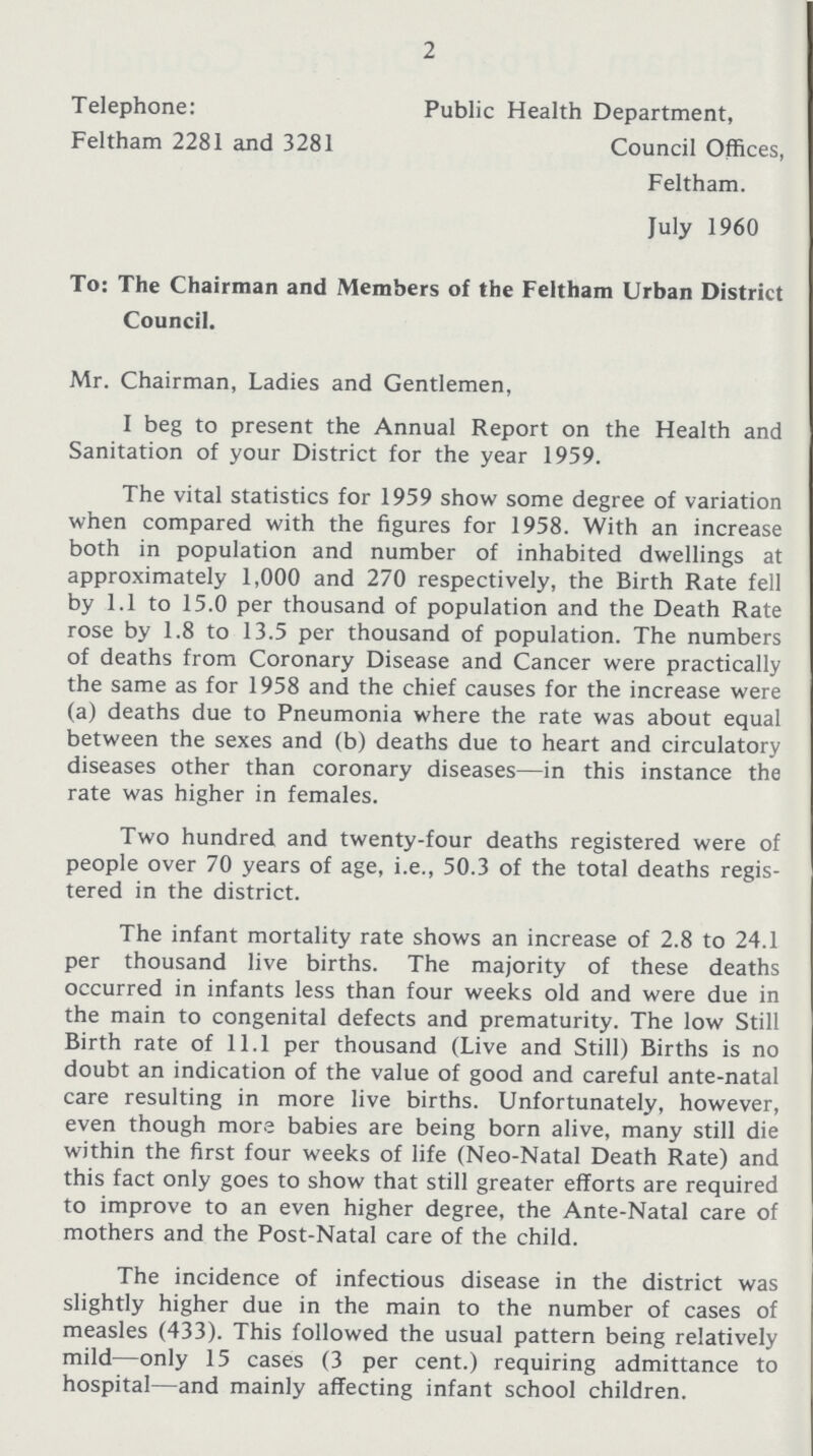 2 Telephone: Feltham 2281 and 3281 Public Health Department, Council Offices, Feltham. July 1960 To: The Chairman and Members of the Feltham Urban District Council. Mr. Chairman, Ladies and Gentlemen, I beg to present the Annual Report on the Health and Sanitation of your District for the year 1959. The vital statistics for 1959 show some degree of variation when compared with the figures for 1958. With an increase both in population and number of inhabited dwellings at approximately 1,000 and 270 respectively, the Birth Rate fell by 1.1 to 15.0 per thousand of population and the Death Rate rose by 1.8 to 13.5 per thousand of population. The numbers of deaths from Coronary Disease and Cancer were practically the same as for 1958 and the chief causes for the increase were (a) deaths due to Pneumonia where the rate was about equal between the sexes and (b) deaths due to heart and circulatory diseases other than coronary diseases—in this instance the rate was higher in females. Two hundred and twenty-four deaths registered were of people over 70 years of age, i.e., 50.3 of the total deaths regis tered in the district. The infant mortality rate shows an increase of 2.8 to 24.1 per thousand live births. The majority of these deaths occurred in infants less than four weeks old and were due in the main to congenital defects and prematurity. The low Still Birth rate of 11.1 per thousand (Live and Still) Births is no doubt an indication of the value of good and careful ante-natal care resulting in more live births. Unfortunately, however, even though more babies are being born alive, many still die within the first four weeks of life (Neo-Natal Death Rate) and this fact only goes to show that still greater efforts are required to improve to an even higher degree, the Ante-Natal care of mothers and the Post-Natal care of the child. The incidence of infectious disease in the district was slightly higher due in the main to the number of cases of measles (433). This followed the usual pattern being relatively mild—only 15 cases (3 per cent.) requiring admittance to hospital—and mainly affecting infant school children.