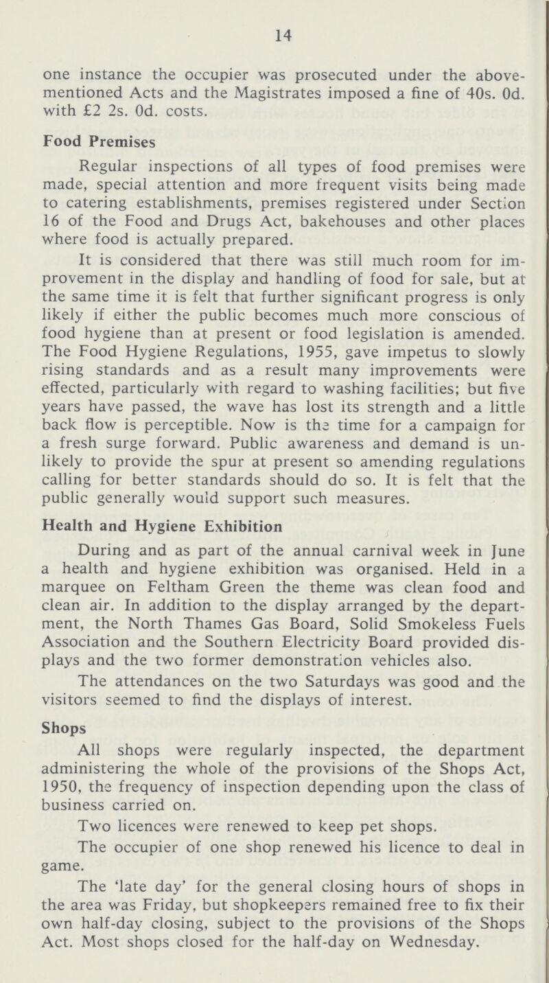 14 one instance the occupier was prosecuted under the above mentioned Acts and the Magistrates imposed a fine of 40s. Od. with £2 2s. Od. costs. Food Premises Regular inspections of all types of food premises were made, special attention and more frequent visits being made to catering establishments, premises registered under Section 16 of the Food and Drugs Act, bakehouses and other places where food is actually prepared. It is considered that there was still much room for im provement in the display and handling of food for sale, but at the same time it is felt that further significant progress is only likely if either the public becomes much more conscious of food hygiene than at present or food legislation is amended. The Food Hygiene Regulations, 1955, gave impetus to slowly rising standards and as a result many improvements were effected, particularly with regard to washing facilities; but five years have passed, the wave has lost its strength and a little back flow is perceptible. Now is the time for a campaign for a fresh surge forward. Public awareness and demand is un likely to provide the spur at present so amending regulations calling for better standards should do so. It is felt that the public generally would support such measures. Health and Hygiene Exhibition During and as part of the annual carnival week in June a health and hygiene exhibition was organised. Held in a marquee on Feltham Green the theme was clean food and clean air. In addition to the display arranged by the depart ment, the North Thames Gas Board, Solid Smokeless Fuels Association and the Southern Electricity Board provided dis plays and the two former demonstration vehicles also. The attendances on the two Saturdays was good and the visitors seemed to find the displays of interest. Shops All shops were regularly inspected, the department administering the whole of the provisions of the Shops Act, 1950, the frequency of inspection depending upon the class of business carried on. Two licences were renewed to keep pet shops. The occupier of one shop renewed his licence to deal in game. The 'late day' for the general closing hours of shops in the area was Friday, but shopkeepers remained free to fix their own half-day closing, subject to the provisions of the Shops Act. Most shops closed for the half-day on Wednesday.