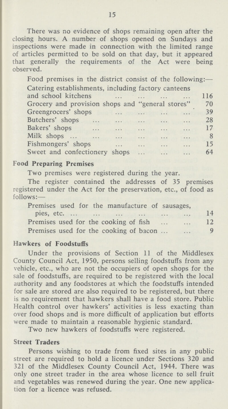 15 There was no evidence of shops remaining open after the closing hours. A number of shops opened on Sundays and inspections were made in connection with the limited range of articles permitted to be sold on that day, but it appeared that generally the requirements of the Act were being observed. Food premises in the district consist of the following:— Catering establishments, including factory canteens and school kitchens 116 Grocery and provision shops and general stores 70 Greengrocers' shops 39 Butchers' shops 28 Bakers' shops 17 Milk shops 8 Fishmongers' shops 15 Sweet and confectionery shops 64 Food Preparing Premises Two premises were registered during the year. The register contained the addresses of 35 premises registered under the Act for the preservation, etc., of food as follows:— Premises used for the manufacture of sausages, pies, etc.14 Premises used for the cooking of fish 12 Premises used for the cooking of bacon 9 Hawkers of Foodstuffs Under the provisions of Section 11 of the Middlesex County Council Act, 1950, persons selling foodstuffs from any vehicle, etc., who are not the occupiers of open shops for the sale of foodstuffs, are required to be registered with the local authority and any foodstores at which the foodstuffs intended for sale are stored are also required to be registered, but there is no requirement that hawkers shall have a food store. Public Health control over hawkers' activities is less exacting than over food shops and is more difficult of application but efforts were made to maintain a reasonable hygienic standard. Two new hawkers of foodstuffs were registered. Street Traders Persons wishing to trade from fixed sites in any public street are required to hold a licence under Sections 320 and 321 of the Middlesex County Council Act, 1944. There was only one street trader in the area whose licence to sell fruit and vegetables was renewed during the year. One new applica tion for a licence was refused.