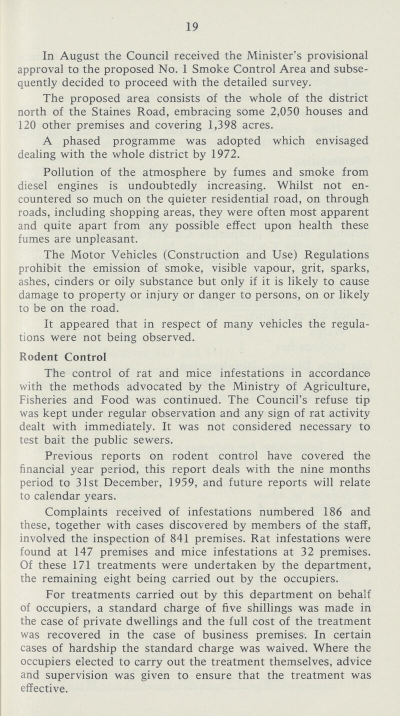 19 In August the Council received the Minister's provisional approval to the proposed No. 1 Smoke Control Area and subse quently decided to proceed with the detailed survey. The proposed area consists of the whole of the district north of the Staines Road, embracing some 2,050 houses and 120 other premises and covering 1,398 acres. A phased programme was adopted which envisaged dealing with the whole district by 1972. Pollution of the atmosphere by fumes and smoke from diesel engines is undoubtedly increasing. Whilst not en countered so much on the quieter residential road, on through roads, including shopping areas, they were often most apparent and quite apart from any possible effect upon health these fumes are unpleasant. The Motor Vehicles (Construction and Use) Regulations prohibit the emission of smoke, visible vapour, grit, sparks, ashes, cinders or oily substance but only if it is likely to cause damage to property or injury or danger to persons, on or likely to be on the road. It appeared that in respect of many vehicles the regula tions were not being observed. Rodent Control The control of rat and mice infestations in accordance with the methods advocated by the Ministry of Agriculture, Fisheries and Food was continued. The Council's refuse tip was kept under regular observation and any sign of rat activity dealt with immediately. It was not considered necessary to test bait the public sewers. Previous reports on rodent control have covered the financial year period, this report deals with the nine months period to 31st December, 1959, and future reports will relate to calendar years. Complaints received of infestations numbered 186 and these, together with cases discovered by members of the staff, involved the inspection of 841 premises. Rat infestations were found at 147 premises and mice infestations at 32 premises. Of these 171 treatments were undertaken by the department, the remaining eight being carried out by the occupiers. For treatments carried out by this department on behalf of occupiers, a standard charge of five shillings was made in the case of private dwellings and the full cost of the treatment was recovered in the case of business premises. In certain cases of hardship the standard charge was waived. Where the occupiers elected to carry out the treatment themselves, advice and supervision was given to ensure that the treatment was effective.