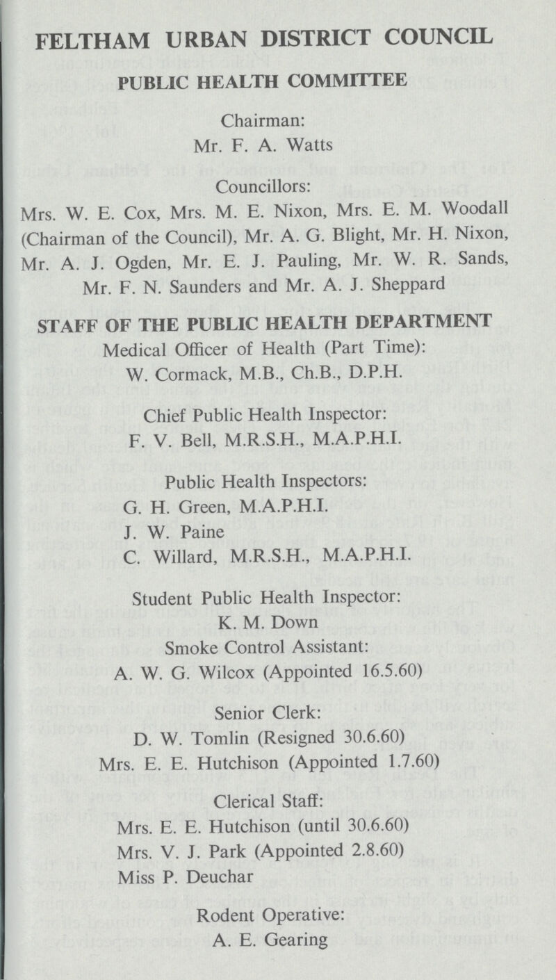 FELTHAM URBAN DISTRICT COUNCIL PUBLIC HEALTH COMMITTEE Chairman: Mr. F. A. Watts Councillors: Mrs. W. E. Cox, Mrs. M. E. Nixon, Mrs. E. M. Woodall (Chairman of the Council), Mr. A. G. Blight, Mr. H. Nixon, Mr. A. J. Ogden, Mr. E. J. Pauling, Mr. W. R. Sands, Mr. F. N. Saunders and Mr. A. J. Sheppard STAFF OF THE PUBLIC HEALTH DEPARTMENT Medical Officer of Health (Part Time): W. Cormack, M.B., Ch.B., D.P.H. Chief Public Health Inspector: F. V. Bell, M.R.S.H., M.A.P.H.I. Public Health Inspectors: G. H. Green, M.A.P.H.I. J. W. Paine C. Willard, M.R.S.H., M.A.P.H.I. Student Public Health Inspector: K. M. Down Smoke Control Assistant: A. W. G. Wilcox (Appointed 16.5.60) Senior Clerk: D. W. Tomlin (Resigned 30.6.60) Mrs. E. E. Hutchison (Appointed 1.7.60) Clerical Staff: Mrs. E. E. Hutchison (until 30.6.60) Mrs. V. J. Park (Appointed 2.8.60) Miss P. Deuchar Rodent Operative: A. E. Gearing