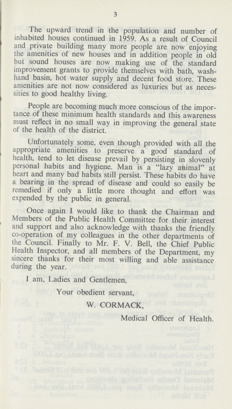 3 The upward trend in the population and number of inhabited houses continued in 1959. As a result of Council and private building many more people are now enjoying the amenities of new houses and in addition people in old but sound houses are now making use of the standard improvement grants to provide themselves with bath, wash. hand basin, hot water supply and decent food store. These amenities are not now considered as luxuries but as neces sities to good healthy living. People are becoming much more conscious of the impor tance of these minimum health standards and this awareness must reflect in no small way in improving the general state of the health of the district. Unfortunately some, even though provided with all the appropriate amenities to preserve a good standard of health, tend to let disease prevail by persisting in slovenly personal habits and hygiene. Man is a .lazy animal. at heart and many bad habits still persist. These habits do have a bearing in the spread of disease and could so easily be remedied if only a little more thought and effort was expended by the public in general. Once again I would like to thank the Chairman and Members of the Public Health Committee for their interest and support and also acknowledge with thanks the friendly co.operation of my colleagues in the other departments of the Council. Finally to Mr. F. V. Bell, the Chief Public Health Inspector, and all members of the Department, my sincere thanks for their most willing and able assistance during the year. I am. Ladies and Gentlemen, Your obedient servant, W. CORMACK, Medical Officer of Health.