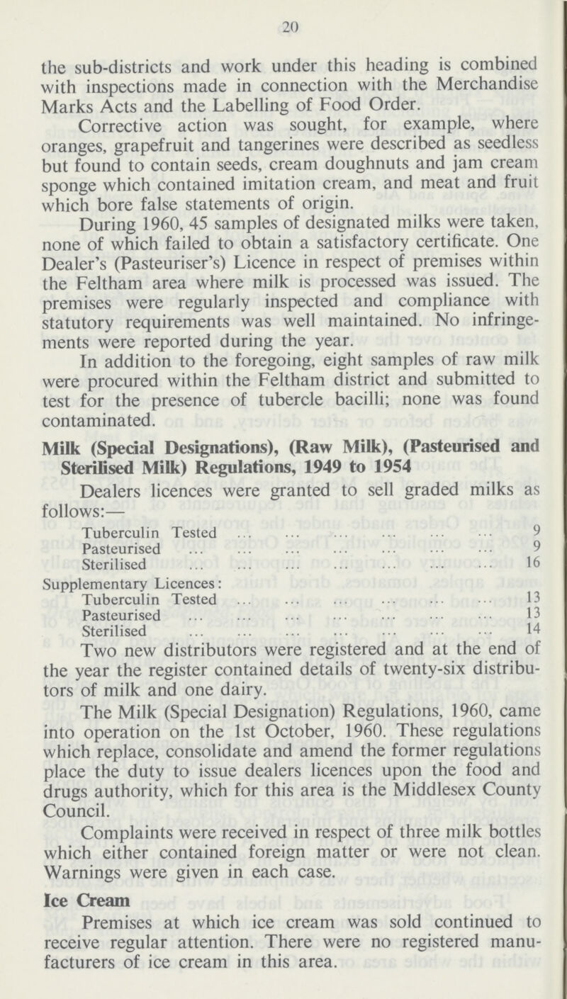 20 the sub-districts and work under this heading is combined with inspections made in connection with the Merchandise Marks Acts and the Labelling of Food Order. Corrective action was sought, for example, where oranges, grapefruit and tangerines were described as seedless but found to contain seeds, cream doughnuts and jam cream sponge which contained imitation cream, and meat and fruit which bore false statements of origin. During 1960, 45 samples of designated milks were taken, none of which failed to obtain a satisfactory certificate. One Dealer's (Pasteuriser's) Licence in respect of premises within the Feltham area where milk is processed was issued. The premises were regularly inspected and compliance with statutory requirements was well maintained. No infringe ments were reported during the year. In addition to the foregoing, eight samples of raw milk were procured within the Feltham district and submitted to test for the presence of tubercle bacilli; none was found contaminated. Milk (Special Designations), (Raw Milk), (Pasteurised and Sterilised Milk) Regulations, 1949 to 1954 Dealers licences were granted to sell graded milks as follows:— Tuberculin Tested 9 Pasteurised 9 Sterilised 16 Supplementary Licences: Tuberculin Tested 13 Pasteurised 13 Sterilised 14 Two new distributors were registered and at the end of the year the register contained details of twenty-six distribu tors of milk and one dairy. The Milk (Special Designation) Regulations, 1960, came into operation on the 1st October, 1960. These regulations which replace, consolidate and amend the former regulations place the duty to issue dealers licences upon the food and drugs authority, which for this area is the Middlesex County Council. Complaints were received in respect of three milk bottles which either contained foreign matter or were not clean. Warnings were given in each case. Ice Cream Premises at which ice cream was sold continued to receive regular attention. There were no registered manu facturers of ice cream in this area.