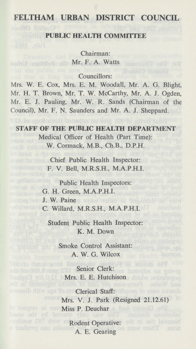 FELTHAM URBAN DISTRICT COUNCIL PUBLIC HEALTH COMMITTEE Chairman: Mr. F. A. Watts Councillors: Mrs. W. E. Cox, Mrs. E. M. Woodall, Mr. A. G. Blight, Mr. H. T. Brown, Mr. T. W. McCarthy, Mr. A. J. Ogden, Mr. E. J. Pauling, Mr. W. R. Sands (Chairman of the Council), Mr. F. N. Saunders and Mr. A. J. Sheppard. STAFF OF THE PUBLIC HEALTH DEPARTMENT Medical Officer of Health (Part Time): W. Cormack, M.B., Ch.B., D.P.H. Chief Public Health Inspector: F. V. Bell, M.R.S.H., M.A.P.H.I. Public Health Inspectors: G. H. Green, M.A.P.H.I. J. W. Paine C. Willard, M.R.S.H., M.A.P.H.I. Student Public Health Inspector: K. M. Down Smoke Control Assistant: A. W. G. Wilcox Senior Clerk: Mrs. E. E. Hutchison Clerical Staff: Mrs. V. J. Park (Resigned 21.12.61) Miss P. Deuchar Rodent Operative: A. E. Gearing