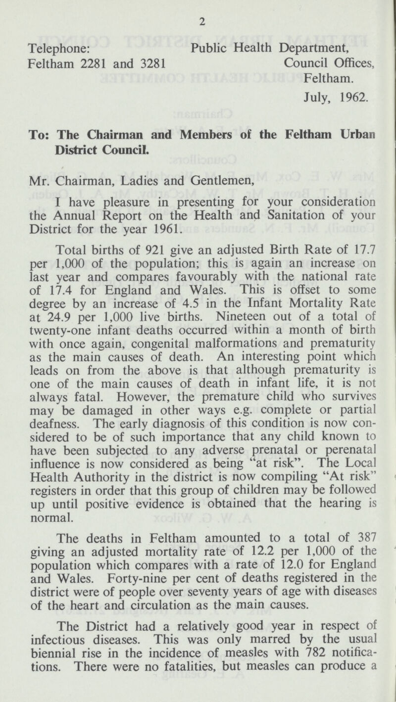 2 Telephone: Public Health Department, Feltham 2281 and 3281 Council Offices, Feltham. July, 1962. To: The Chairman and Members of the Feltham Urban District Council. Mr. Chairman, Ladies and Gentlemen, I have pleasure in presenting for your consideration the Annual Report on the Health and Sanitation of your District for the year 1961. Total births of 921 give an adjusted Birth Rate of 17.7 per 1,000 of the population; this is again an increase on last year and compares favourably with the national rate of 17.4 for England and Wales. This is offset to some degree by an increase of 4.5 in the Infant Mortality Rate at 24.9 per 1,000 live births. Nineteen out of a total of twenty-one infant deaths occurred within a month of birth with once again, congenital malformations and prematurity as the main causes of death. An interesting point which leads on from the above is that although prematurity is one of the main causes of death in infant life, it is not always fatal. However, the premature child who survives may be damaged in other ways e.g. complete or partial deafness. The early diagnosis of this condition is now con sidered to be of such importance that any child known to have been subjected to any adverse prenatal or perenatal influence is now considered as being at risk. The Local Health Authority in the district is now compiling At risk registers in order that this group of children may be followed up until positive evidence is obtained that the hearing is normal. The deaths in Feltham amounted to a total of 387 giving an adjusted mortality rate of 12.2 per 1,000 of the population which compares with a rate of 12.0 for England and Wales. Forty-nine per cent of deaths registered in the district were of people over seventy years of age with diseases of the heart and circulation as the main causes. The District had a relatively good year in respect of infectious diseases. This was only marred by the usual biennial rise in the incidence of measles with 782 notifica tions. There were no fatalities, but measles can produce a