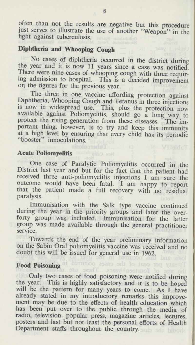 8 often than not the results are negative but this procedure just serves to illustrate the use of another Weapon in the fight against tuberculosis. Diphtheria and Whooping Cough No cases of diphtheria occurred in the district during the year and it is now 11 years since a case was notified. There were nine cases of whooping cough with three requir ing admission to hospital. This is a decided improvement on the figures for the previous year. The three in one vaccine affording protection against Diphtheria, Whooping Cough and Tetanus in three injections is now in widespread use. This, plus the protection now available against Poliomyelitis, should go a long way to protect the rising generation from these diseases. The im portant thing, however, is to try and keep this immunity at a high level by ensuring that every child has its periodic booster innoculations. Acute Poliomyelitis One case of Paralytic Poliomyelitis occurred in the District last year and but for the fact that the patient had received three anti-poliomyelitis injections I am sure the outcome would have been fatal. I am happy to report that the patient made a full recovery with no residual paralysis. Immunisation with the Salk type vaccine continued during the year in the priority groups and later the over forty group was included. Immunisation for the latter group was made available through the general practitioner service. Towards the end of the year preliminary information on the Sabin Oral poliomyelitis vaccine was received and no doubt this will be issued for general use in 1962. Food Poisoning Only two cases of food poisoning were notified during the year. This is highly satisfactory and it is to be hoped will be the pattern for many years to come. As I have already stated in my introductory remarks this improve ment may be due to the effects of health education which has been put over to the public through the media of radio, television, popular press, magazine articles, lectures, posters and last but not least the personal efforts of Health Department staffs throughout the country.