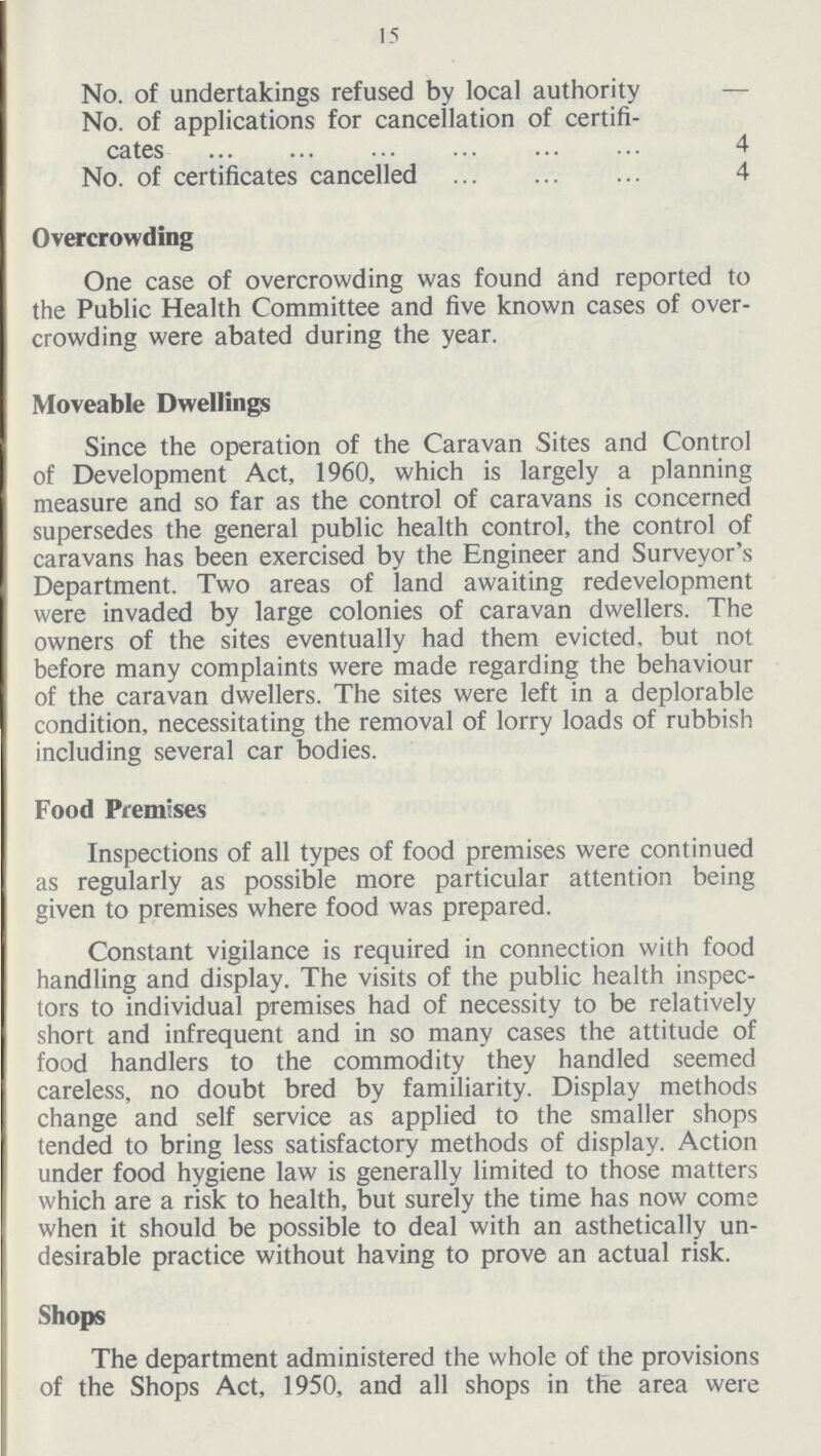 15 No. of undertakings refused by local authority — No. of applications for cancellation of certifi cates 4 No. of certificates cancelled 4 Overcrowding One case of overcrowding was found and reported to the Public Health Committee and five known cases of over crowding were abated during the year. Moveable Dwellings Since the operation of the Caravan Sites and Control of Development Act, 1960, which is largely a planning measure and so far as the control of caravans is concerned supersedes the general public health control, the control of caravans has been exercised by the Engineer and Surveyor's Department. Two areas of land awaiting redevelopment were invaded by large colonies of caravan dwellers. The owners of the sites eventually had them evicted, but not before many complaints were made regarding the behaviour of the caravan dwellers. The sites were left in a deplorable condition, necessitating the removal of lorry loads of rubbish including several car bodies. Food Premises Inspections of all types of food premises were continued as regularly as possible more particular attention being given to premises where food was prepared. Constant vigilance is required in connection with food handling and display. The visits of the public health inspec tors to individual premises had of necessity to be relatively short and infrequent and in so many cases the attitude of food handlers to the commodity they handled seemed careless, no doubt bred by familiarity. Display methods change and self service as applied to the smaller shops tended to bring less satisfactory methods of display. Action under food hygiene law is generally limited to those matters which are a risk to health, but surely the time has now corns when it should be possible to deal with an asthetically un desirable practice without having to prove an actual risk. Shops The department administered the whole of the provisions of the Shops Act, 1950, and all shops in the area were
