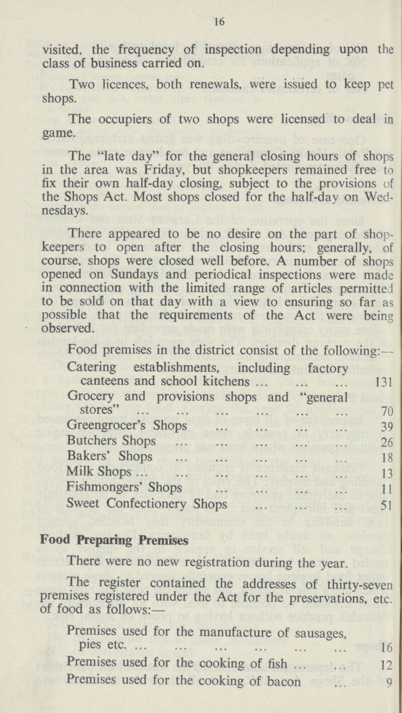 16 visited, the frequency of inspection depending upon the class of business carried on. Two licences, both renewals, were issued to keep pet shops. The occupiers of two shops were licensed to deal in game. The late day for the general closing hours of shops in the area was Friday, but shopkeepers remained free to fix their own half-day closing, subject to the provisions of the Shops Act. Most shops closed for the half-day on Wed nesdays. There appeared to be no desire on the part of shop keepers to open after the closing hours; generally, of course, shops were closed well before. A number of shops opened on Sundays and periodical inspections were made in connection with the limited range of articles permitted to be sold! on that day with a view to ensuring so far as possible that the requirements of the Act were being observed. Food premises in the district consist of the following:— Catering establishments, including factory canteens and school kitchens 131 Grocery and provisions shops and general stores 70 Greengrocer's Shops 39 Butchers Shops 26 Bakers' Shops 18 Milk Shops 13 Fishmongers' Shops 11 Sweet Confectionery Shops 51 Food Preparing Premises There were no new registration during the year. The register contained the addresses of thirty-seven premises registered under the Act for the preservations, etc. of food as follows:— Premises used for the manufacture of sausages, pies etc. 16 Premises used for the cooking of fish 12 Premises used for the cooking of bacon 9
