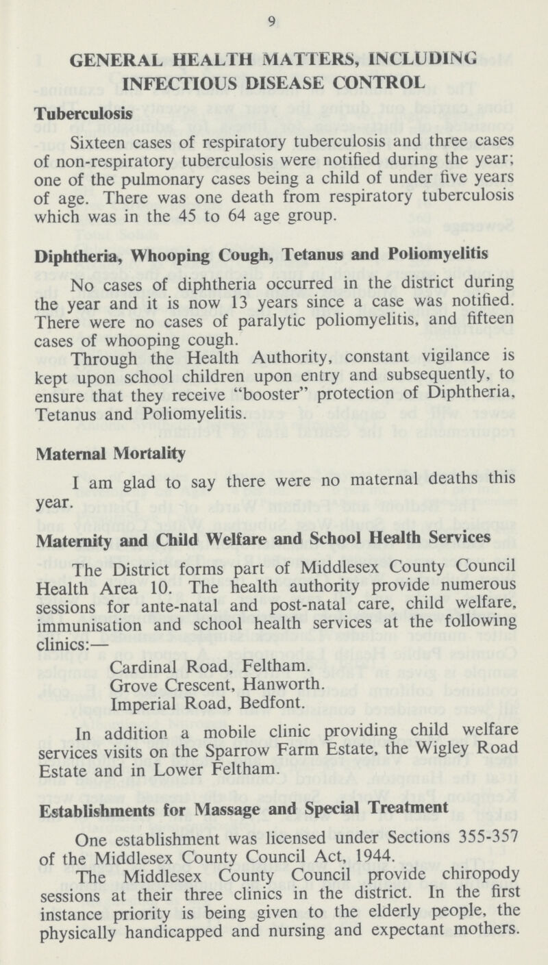 9 GENERAL HEALTH MATTERS, INCLUDING INFECTIOUS DISEASE CONTROL Tuberculosis Sixteen cases of respiratory tuberculosis and three cases of non-respiratory tuberculosis were notified during the year; one of the pulmonary cases being a child of under five years of age. There was one death from respiratory tuberculosis which was in the 45 to 64 age group. Diphtheria, Whooping Cough, Tetanus and Poliomyelitis No cases of diphtheria occurred in the district during the year and it is now 13 years since a case was notified. There were no cases of paralytic poliomyelitis, and fifteen cases of whooping cough. Through the Health Authority, constant vigilance is kept upon school children upon entry and subsequently, to ensure that they receive booster protection of Diphtheria, Tetanus and Poliomyelitis. Maternal Mortality I am glad to say there were no maternal deaths this year. Maternity and Child Welfare and School Health Services The District forms part of Middlesex County Council Health Area 10. The health authority provide numerous sessions for ante-natal and post-natal care, child welfare, immunisation and school health services at the following clinics:— Cardinal Road, Feltham. Grove Crescent, Hanworth. Imperial Road, Bedfont. In addition a mobile clinic providing child welfare services visits on the Sparrow Farm Estate, the Wigley Road Estate and in Lower Feltham. Establishments for Massage and Special Treatment One establishment was licensed under Sections 355-357 of the Middlesex County Council Act, 1944. The Middlesex County Council provide chiropody sessions at their three clinics in the district. In the first instance priority is being given to the elderly people, the physically handicapped and nursing and expectant mothers.