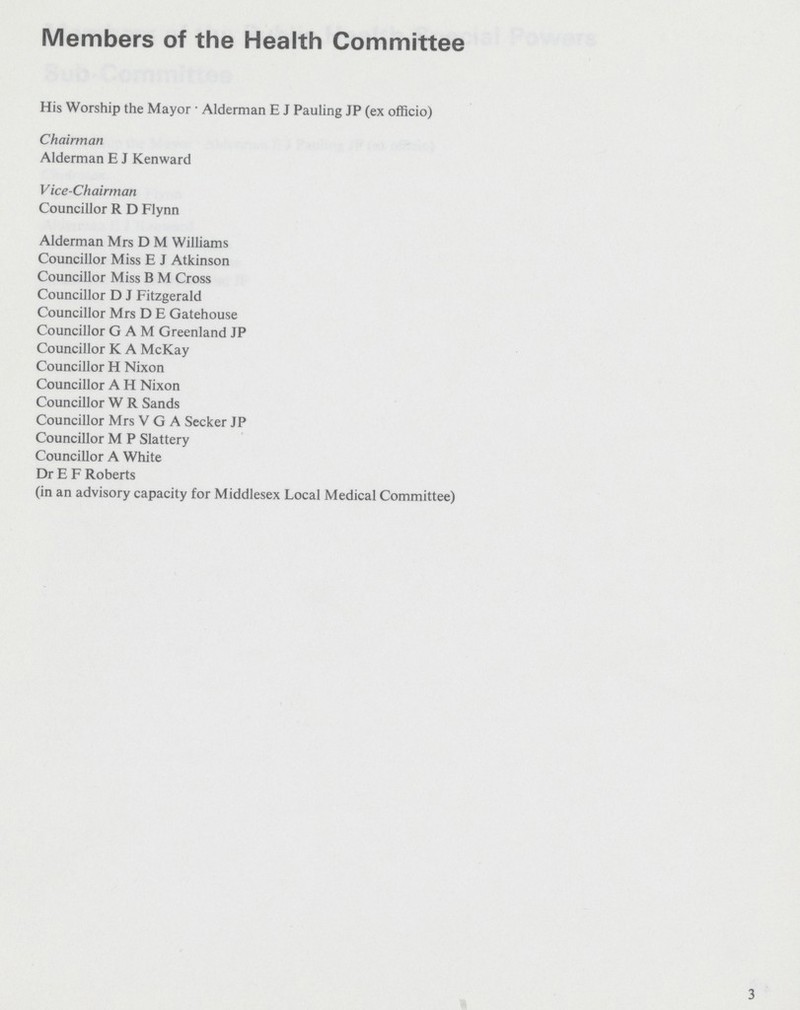 Members of the Health Committee His Worship the Mayor • Alderman E J Pauling JP (ex officio) Chairman Alderman E J Kenward Vice-Chairman Councillor R D Flynn Alderman Mrs D M Williams Councillor Miss E J Atkinson Councillor Miss B M Cross Councillor D J Fitzgerald Councillor Mrs D E Gatehouse Councillor GAM Greenland JP Councillor K A McKay Councillor H Nixon Councillor A H Nixon Councillor W R Sands Councillor Mrs VGA Seeker JP Councillor M P Slattery Councillor A White Dr E F Roberts (in an advisory capacity for Middlesex Local Medical Committee) 3